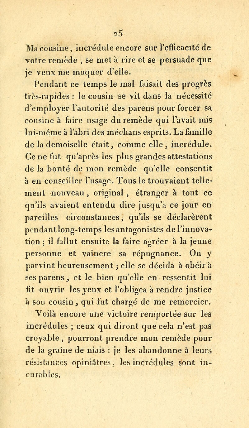 Ma cousine, incrédule encore sur l'efficacité de votre remède , se met à rire et se persuade que je veux me moquer d'elle. Pendant ce temps le mal faisait des progrès très-rapides : le cousin se vit dans la nécessité d'employer l'autorité des parens pour forcer sa cousine a faire usage du remède qui l'avait mis lui-même à l'abri des médians esprits. La famille de la demoiselle était, comme elle , incrédule. Ce ne fut qu'après les plus grandes attestations de la bonté de mon remède qu'elle consentit à en conseiller l'usage. Tous le trouvaient telle- ment nouveau, original , étranger h tout ce qu'ils avaient entendu dire jusqu'à ce jour en pareilles circonstances, qu'ils se déclarèrent pendantlong-temps les antagonistes de l'innova- tion 3 il fallut ensuite la faire agréer à la jeune personne et vaincre sa répugnance. On y parvint heureusement ; elle se décida a obéira ses parens j et le bien qu'elle en ressentit lui fit ouvrir les yeux et l'obligea à rendre justice à sou cousin j qui fut chargé de me remercier. Yoilà encore une victoire remportée sur les incrédules ; ceux qui diront que cela n'est pas croyable, pourront prendre mon remède pour de la graine de niais : je les abandonne à leurs résistances opiniâtres, les incrédules sont in- curables.