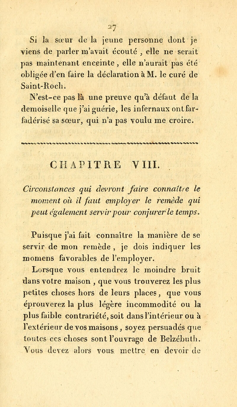 ^1 Si la sœur de la jeune personne dont je viens de parler m'avait écouté , elle ne serait pas maintenant enceinte , elle n'aurait pas été obligée d'en faire la déclaration à M. le curé de Saint-Rocli. N'est-ce pas là une preuve qu'à défaut de la demoiselle que j'ai guérie, les infernaux ontfar- fadérisé sa soeur, qui n'a pas voulu me croire. CHAPITRE VIII. Circonstances qui devront faire connaître le moment oii il faut employer le remède qui peut également servir pour conjurer le temps. Puisque j'ai fait connaître la manière de se servir de mon remède , je dois indiquer les m ornons favorables de l'employer. Lorsque vous entendrez le moindre bruit dans votre maison , que vous trouverez les plus petites choses hors de leurs places, que vous éprouverez la plus légère incommodité ou la plus faible contrariété, soit dans l'intérieur ou à l'extérieur de vos maisons, soyez persuadés que toutes ces choses sont l'ouvrage de Belzébuth. Vous devez alors vous mettre en devoir de