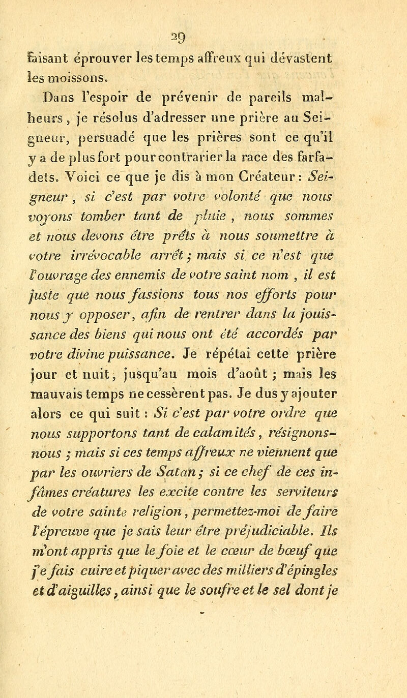 Faisant éprouver les temps affreux qui dévaslent ies moissons. Dans l'espoir de prévenir de pareils mal- heurs , je résolus d'adresser une prière au Sei- gneur, persuadé que les prières sont ce qu'il y a de plus fort pour contrarier la race des farfa- dets. Voici ce que je dis à mon Créateur : Sei- gneur , si c'est par ç>otre volonté que nous vojons tomber tant de pluie , nous sommes et nous devoîis être prêts à nous soumettre à votre irrévocable arrêt j mais si. ce nest que Vouvrage des ennemis de votre saint nom , il est juste que nous fassions tous nos efforts pour nous j opposer, afin de rentrer dans la jouis- sance des biens qui nous ont été accoj^dés par votre divine puissance. Je répétai cette prière jour et nuit, jusqu'au mois d'août; mais les mauvais temps ne cessèrent pas. Je dus y ajouter alors ce qui suit : Si c'est par votre ordre que nous supportons tant de calamités, rêsignons- nous ; mais si ces temps affreux ne viennent que par les ouvriers de Satan ; si ce chef de ces in- fâmes créatures les excite contre les serviteurs de votre sainte religion, permettez-moi défaire Vépreuve que je sais leur être préjudiciable. Ils lïCont appris que le foie et le cœur de bœuf que fefais cuire et piquer avec des milliers d'épingles et d aiguilles, ainsi que le soufre et le sel dont je