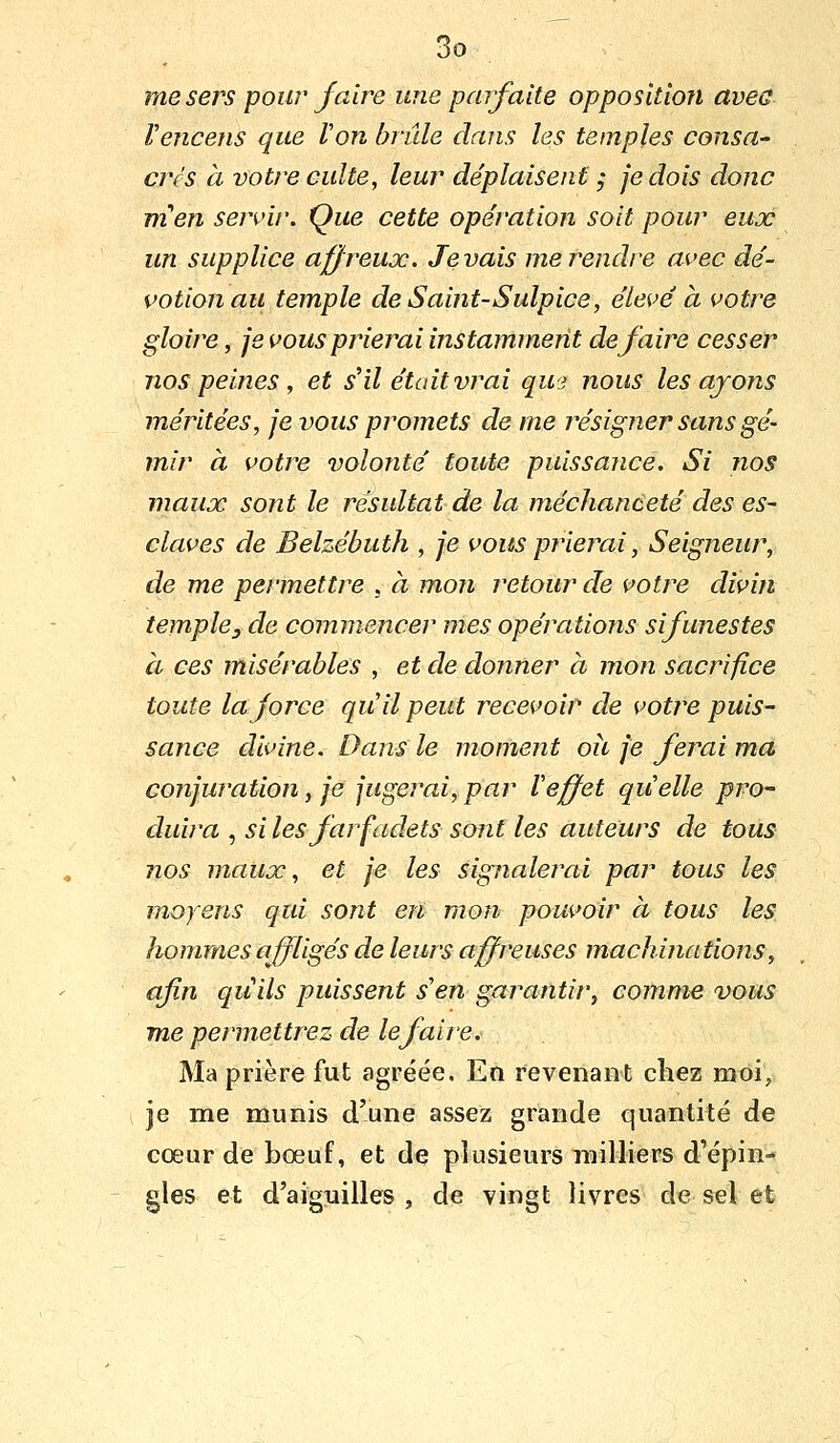 me sers pour faire une parfaite opposition aveu Vencens que Von brûle dans les temples consa- cres à votre culte, leur déplaisent j je dois donc m en sejvir. Que cette opération soit pour eux un supplice affreux. levais me rendre avec dé- votion au temple de Saint-Sulpice, élevé à votre gloire, je vous prierai instamment défaire cesser nos peines , et sHl était vrai quj nous les ajons méritées, je vous promets de me résigner sans gé- mir à votre volonté toute puissance. Si nos maux sont le résultat de la méchanceté des es- claves de Belzébuth , je vous prieiYii, Seigneur, de me permettre , à mon retour de votre divin temple3 de commencer mes opérations sifunestes à ces misérables , et de donner à mon sacrifice toute la force qu il peut recevoir de votive puis- sance divine. Dans le moment où je ferai ma conjuration, je jugerai,par Veffet quelle pro- duira , silesfarfadets sont les auteurs de tous nos maux, et je les sigîialerai par tous les moyens qui sont en mon pouvoir à tous les hommes affligés de leurs affreuses machinations, afin quils puissent s'en garantir, comme vous me permettrez de le faire. Ma prière fut agréée. En revenant chez moi, je me munis d'une assez grande quantité de cœur de bœuf, et de plusieurs milliers d'épin- gles et d'aiguilles , de vingt livres de sel et