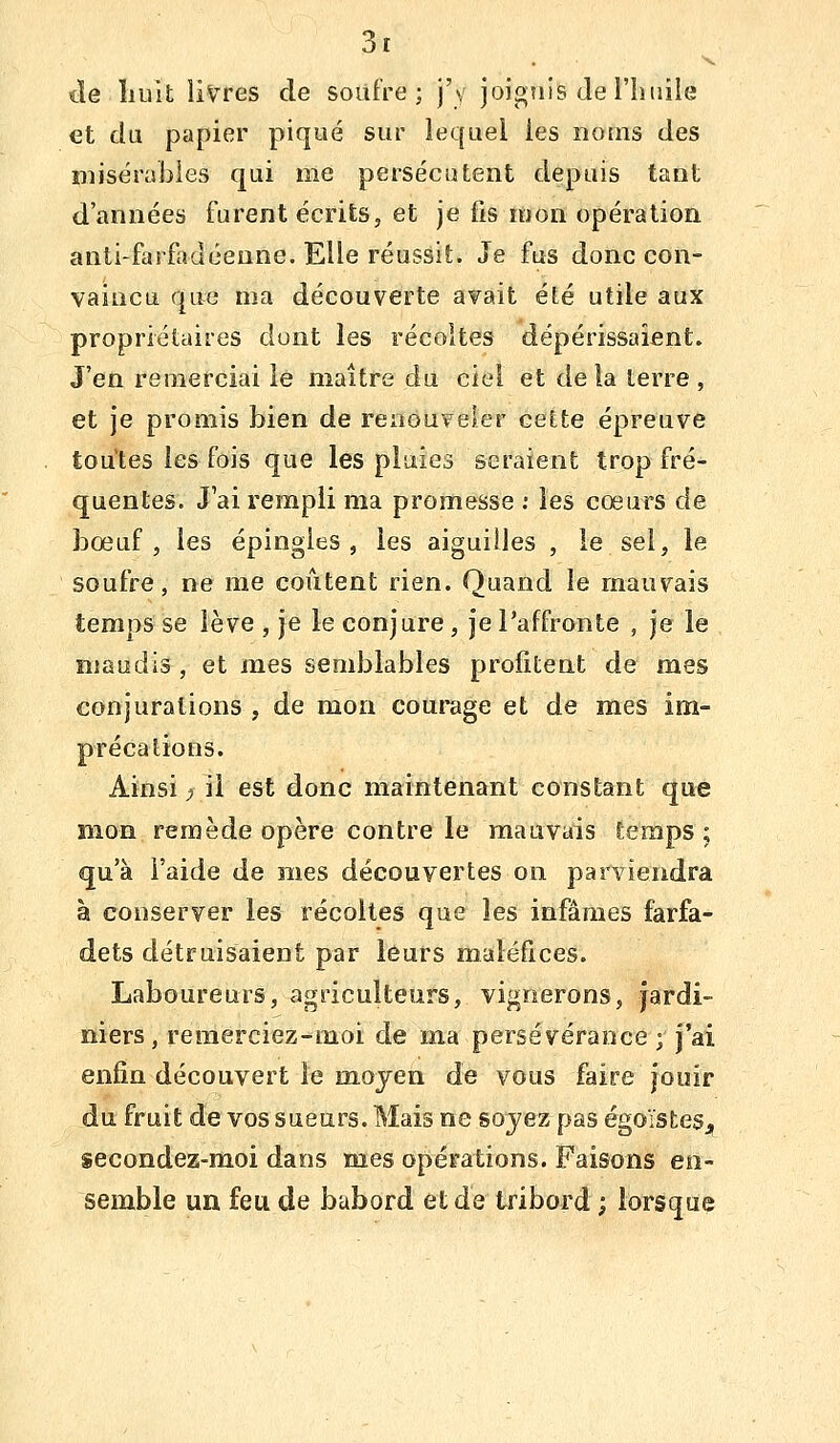 lîe liult livres de soufre; j'y joigtiis de l'iinile et du papier piqué sur lequel les noms des misérables qui me persécutent depuis tant d'années furent écrits, et je fis mon opération anti-farfadéeune. Elle réussit. Je fus donc con- vaincu que ma découverte avait été utile aux propriétaires dont les récoltes dépérissaient. J'en remerciai le maître du ciel et delà terre , et je promis bien de renouveler cette épreuve toutes les fois que les plaies seraient trop fré- quentes. J'ai rempli ma promesse : les cœurs de bœuf, les épingles, les aiguilles , le sel, le soufre, ne me coûtent rien. Quand le mauvais temps se lève , je le conjure, jePaffronte , je le maudis , et mes semblables profitent de mes conjurations , de mon courage et de mes im- précations. Ainsi ;î il est donc maintenant constant que mon remède opère contre le mauvais temps ; qu'à l'aide de mes découvertes on parviendra à conserver les récoltes que les infâmes farfa- dets détruisaient par leurs maléfices. Laboureurs, agriculteurs, vignerons, jardi- niers, remerciez-moi de ma persévérance ; j'ai enfin découvert le moyen de vous faire jouir du fruit de vos sueurs. Mais ne sojez pas égoïsteSj, secondez-moi dans mes opérations. Faisons en- semble un feu de bâbord et de tribord ; lorsque