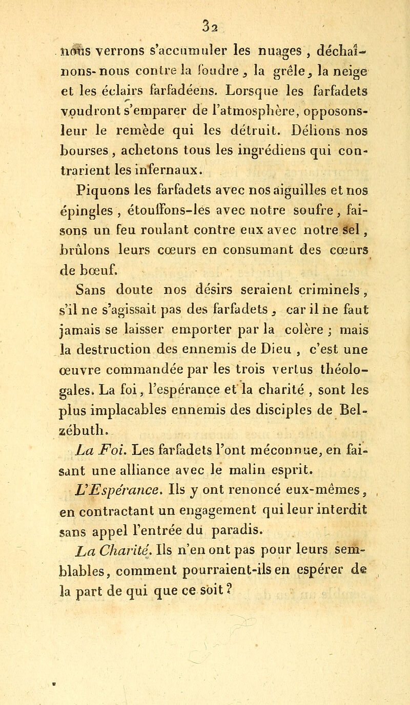 . îidlîs verrons s'accumuler les nuages , décliai- nons-nous contre la foudre j la grêle, la neige et les éclairs farfadéens. Lorsque les farfadets voudront s'emparer de l'atmosphère, opposons- leur le remède qui les détruit. Délions nos bourses , achetons tous les ingrédiens qui con- trarient les infernaux. Piquons les farfadets avec nos aiguilles et nos épingles , étouffons-lés avec notre soufre, fai- sons un feu roulant contre eux avec notre^1, brillons leurs cœurs en consumant des cœurs de bœuf. Sans doute nos désirs seraient criminels, s'il ne s'agissait pas des farfadets , car il iie faut jamais se laisser emporter par la colère ; mais la destruction des ennemis de Dieu , c'est une œuvre commandée par les trois vertus théolo- gales. La foi, l'espérance et la charité , sont les plus implacables ennemis des disciples de Bel- zébuth. La Foi. Les farfadets l'ont méconnue, en fai- sant une alliance avec le malin esprit. VEspérance, Ils y ont renoncé eux-mêmes, en contractant un engagement qui leur interdit sans appel l'entrée du paradis. La Charité. Ils n'en ont pas pour leurs sem- blables, comment pourraient-ils en espérer d@ la part de qui que ce soit ?