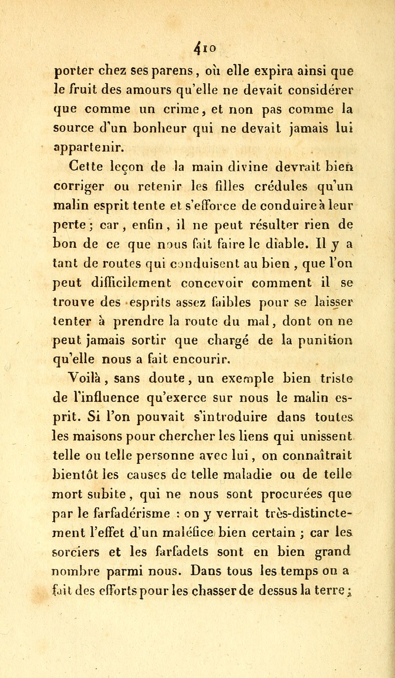 4io porter chez ses parens, où elle expira ainsi que le fruit des amours qu'elle ne devait considérer que comme un crime, et non pas comme la source d'un bonheur qui ne devait jamais lui appartenir. Cette leçon de la main divine devrait bien corriger ou retenir les filles crédules qu'un malin esprit tente et s'efforce de conduire à leur perte ; car, enfin , il ne peut résulter rien de bon de ce que nous Hnt faire le diable. Il y a tant de routes qui conduisent au bien , que l'on peut difficilement concevoir comment il se trouve des esprits assez faibles pour se laisser tenter à prendre la route du mal, dont on ne peut jamais sortir que chargé de la punition qu'elle nous a fait encourir. Voilà, sans doute, un exemple bien triste de l'influence qu'exerce sur nous le malin es- prit. Si l'on pouvait s'introduire dans toutes les maisons pour chercher les liens qui unissent telle ou telle personne avec lui, on connaîtrait bientôt les causes de telle maladie ou de telle mort subite, qui ne nous sont procurées qu© par le farfadérisme : on y verrait très-distincte- ment l'effet d'un maléfice bien certain ; car les sorciers et les farfadets sont en bien grand nombre parmi nous. Dans tous les temps on a fait des efforts pour les chasser de dessus la terre ;