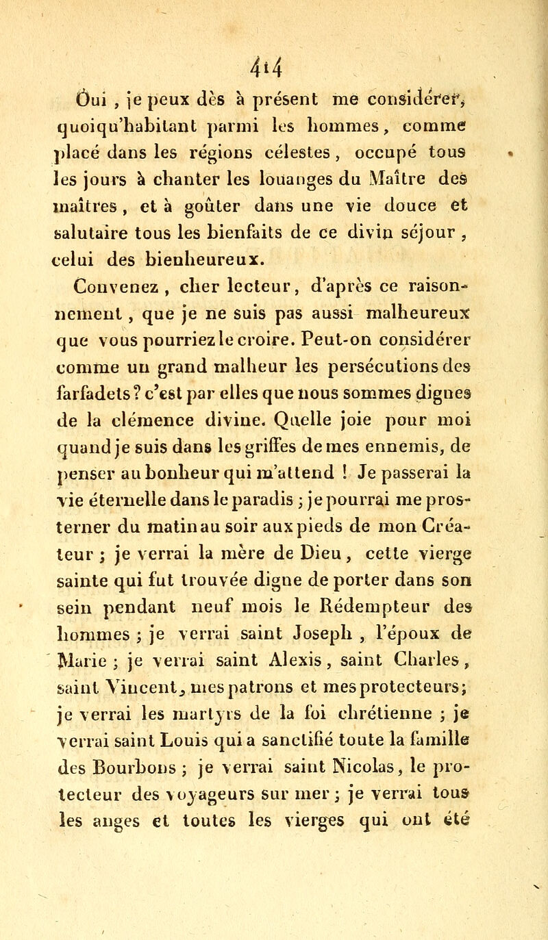 4t4 Oui , ie peux dès à présent me consideref^ quoiqu'habilant parmi les hommes, comme ])lacé dans les régions célestes, occupé tous les jours à chanter les louanges du Maître des maîtres , et à goûter dans une vie douce et salutaire tous les bienfaits de ce divin séjour , celui des bienheureux. Convenez, cher lecteur, d'après ce raison- nement , que je ne suis pas aussi malheureux que vous pourriez le croire. Peut-on considérer comme un grand malheur les persécutions des farfadets? c'est par elles que nous sommes dignes de la clémence divine. Quelle joie pour moi quand je suis dans les griffes de mes ennemis, de penser au bonheur qui m'attend ! Je passerai la vie éternelle dans le paradis ; je pourrai me pros- terner du matin au soir aux pieds de mon Créa- teur ; je verrai la mère de Dieu, cette vierge sainte qui fut trouvée digne de porter dans son sein pendant neuf mois le Rédempteur des hommes ; je verrai saint Joseph , l'époux de îMarie ; je verrai saint Alexis, saint Charles, saint Vincentj mes patrons et mesprotecteurs; je verrai les martyrs de la foi chrétienne ; je verrai saint Louis qui a sanctifié toute la famille des Bourbons ; je verrai saint Nicolas, le pro- tecteur des voyageurs sur mer; je verrai tous les anges et toutes les vierges qui ont été