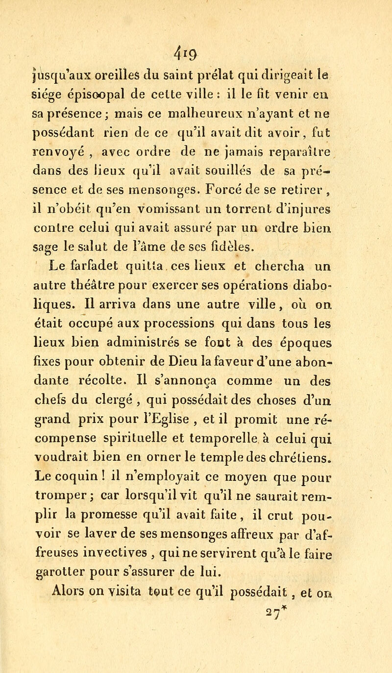 jusqu'aux oreilles du saint prélat qui dirigeait le siège épisGopal de cette ville : il le fit venir eu sa présence; mais ce malheureux n'ayant et ne possédant rien de ce qu'il avait dit avoir, fut renvoyé , avec ordre de ne jamais reparaître dans des Jieux qu'il avait souillés de sa pré- sence et de ses mensonges. Forcé de se retirer , il n'obéit qu'en vomissant un torrent d'injures contre celui qui avait assuré par un ordre bien sage le salut de l'âme de ses fidèles. Le farfadet quitta ces lieux et chercha un autre théâtre pour exercer ses opérations diabo- liques. Il arriva dans une autre ville, où on. était occupé aux processions qui dans tous les lieux bien administrés se foDt à des époques fixes pour obtenir de Dieu la faveur d'une abon- dante récolte. Il s'annonça comme un des chefs du clergé , qui possédait des choses d'un grand prix pour l'Eglise , et il promit une ré- compense spirituelle et temporelle à celui qui voudrait bien en orner le temple des chrétiens. Le coquin ! il n'employait ce moyen que pour tromper ; car lorsqu'il vit qu'il ne saurait rem- plir la promesse qu'il avait faite, il crut pou- voir se laver de ses mensonges affreux par d'af- freuses invectives , qui ne servirent qu'aie faire garotter pour s'assurer de lui. Alors on visita tçiut ce qu'il possédait, et ou