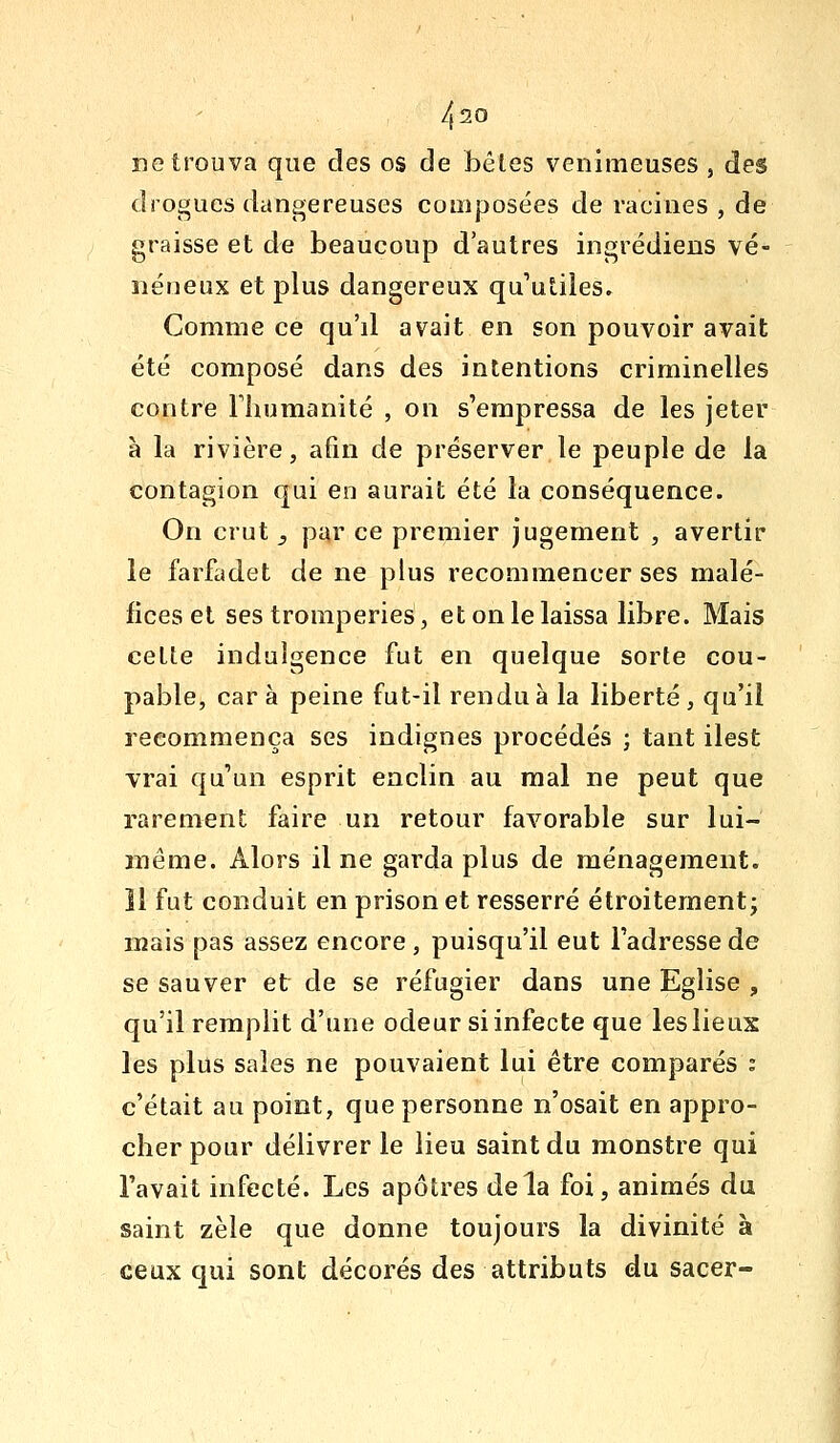 4^0 ne trouva que des os de bêles venimeuses , des drogues dangereuses composées de racines , de graisse et de beaucoup d'autres ingrédiens vé- néneux et plus dangereux qu'utiles. Comme ce qu'il avait en son pouvoir avait été composé dans des intentions criminelles contre Fhumanité , on s'empressa de les jeter à la rivière, afin de préserver le peuple de la contagion qui en aurait été la conséquence. On crut _, par ce premier jugement , avertir le farfadet de ne plus recommencer ses malé- fices et ses tromperies, et on le laissa libre. Mais cette indulgence fut en quelque sorte cou- pable, car à peine fut-il rendu à la liberté, qu'il recommença ses indignes procédés ; tant ilest vrai qu'un esprit enclin au mal ne peut que rarement faire un retour favorable sur lui- même. Alors il ne garda plus de ménagement, îl fut conduit en prison et resserré étroitement; mais pas assez encore , puisqu'il eut l'adresse de se sauver et de se réfugier dans une Eglise , qu'il remplit d'une odeur si infecte que les lieux les plus sales ne pouvaient lui être comparés : c'était au point, que personne n'osait en appro- clier pour délivrer le lieu saint du monstre qui l'avait infecté. Les apôtres delà foi, animés du saint zèle que donne toujours la divinité à ceux qui sont décorés des attributs du sacer-