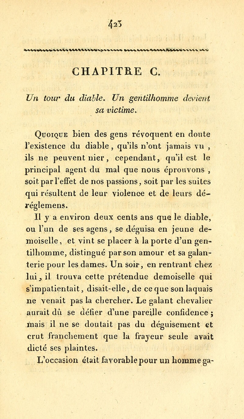 425 •^«V««<fc%VW'V%«%% %%«%%«%««« VJk^-v^ CHAPITRE G. Un toiw du diable. Un gentilhomme devient sa victime. Quoique bien des gens révoquent en doute l'existence du diable, qu'ils n'ont jamais vu , ils ne peuvent nier, cependant, qu'il est le principal agent du mal que nous éprouvons , soit par l'effet de nos passions, soit par les suites qui résultent de leur violence et de leurs dé« régîemens. Il y a environ deux cents ans que le diable, ou l'un de ses agens, se déguisa en jeune de- moiselle, et vint se placer à la porte d'un gen- tilhomme, distingué par son amour et sa galan- terie pour les dames. Un soir, en rentrant chez luij il trouva cette prétendue demoiselle qui s'impatientait, disait-elle, de ce que son laquais ne venait pas la chercher. Le galant chevalier aurait dû. se défier d'une pareille confidence ; mais il ne se doutait pas du déguisement et crut franchement que la fraj/eur seule avait dicté ses plaintes. L'occasion était favorable pour un homme ga-