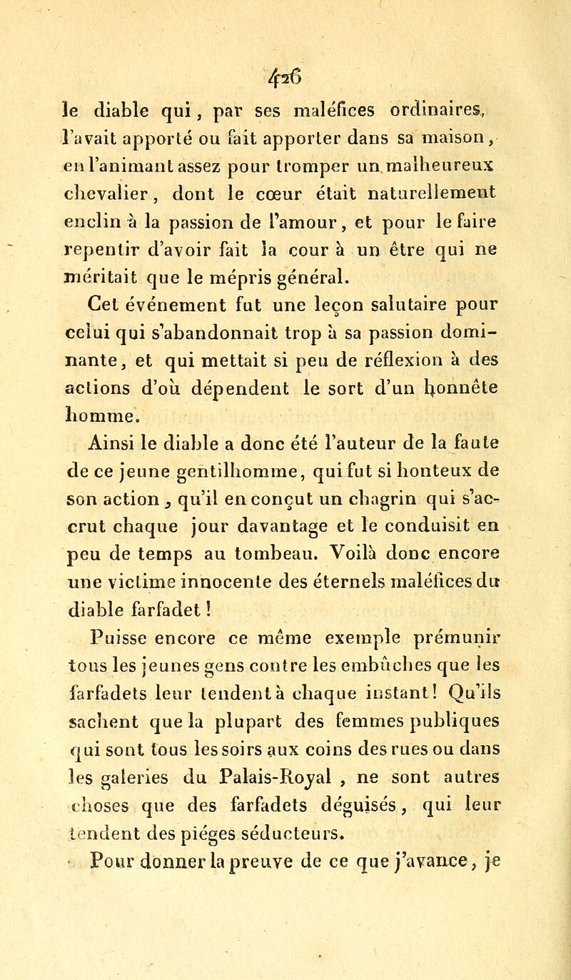 4^6 le diable qui, par ses maléfices ordinaires, l'avait apporté ou fait apporter dans sa maison, en l'animant assez pour tromper un malheureux chevalier, dont le cœur était naturellement enclin à la passion de l'amour, et pour le faire repentir d'avoir fait la cour à un être qui ne méritait que le mépris général. Cet événement fut une leçon salutaire pour celui qui s'abandonnait trop à sa passion domi- nante, et qui mettait si peu de réflexion à des actions d'oîi dépendent le sort d'un l^onnête homme. Ainsi le diable a donc été l'auteur de la faute de ce jeune gentilhomme, qui fut si honteux de son action y qu'il en conçut un chagrin qui s'ac^ crut chaque jour davantage et le conduisit en peu de temps au tombeau. Voilà donc encore une victime innocente des éternels maléfices du diable farfadet ! Puisse encore ce même exemple prémunir tous les jeunes gens contre les embûches que les farfadets leur tendent à chaque instant! Qu'ils sachent que la plupart des femmes publiques qui sont tous les soirs aux coins des rues ou dans les galeries du Palais-Royal , ne sont autres choses que des farfadets déguisés, qui leur tendent des pièges séducteurs. Pour donner la preuve de ce que j'avance, je