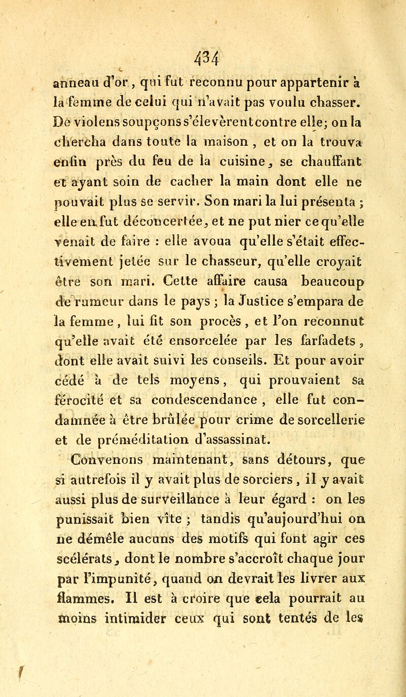 anneau d'or , qui fut reconnu pour appartenir a la femme de celui qui n'avait pas voulu chasser. De violens soupçonss'élevèrentcontreelie; on la chercha dans toute la maison , et on la trouva e^fin près du feu de la cuisine ^ se chauffant et ajant soin de cacher la main dont elle ne pouvait plus se servir. Son mari la lui présenta j elle eafut déconcertée^ et ne put nier ce qu'elle venait de faire : elle avoua qu'elle s'était effec- tivement jetée sur le chasseur, qu'elle croyait être son mari. Cette affaire causa beaucoup <^e rumeur dans le pays ; la Justice s'empara de la femme , lui fit son procès, et l'on reconnut qu'elle avait été ensorcelée par les farfadets , dont elle avait suivi les conseils. Et pour avoir cédé à de tels moyens, qui prouvaient sa férocité et sa condescendance , elle fut con- damnée à être brûlée pour crime de sorcellerie et de préméditation d'assassinat. Convenons maintenant, sans détours, que si autrefois il y avait plus de sorciers, il y avait aussi plus de surveillance a leur égard : on les punissait bien vite ; tandis qu'aujourd'hui on. ne démêle aucuns des motifs qui font agir ces scélérats j dont le nombre s'accroît chaque jour par l'impunité, quand on devrait les livrer aux flammes. Il est à croire que cela pourrait au moins intimider ceux qui sont tentés de les