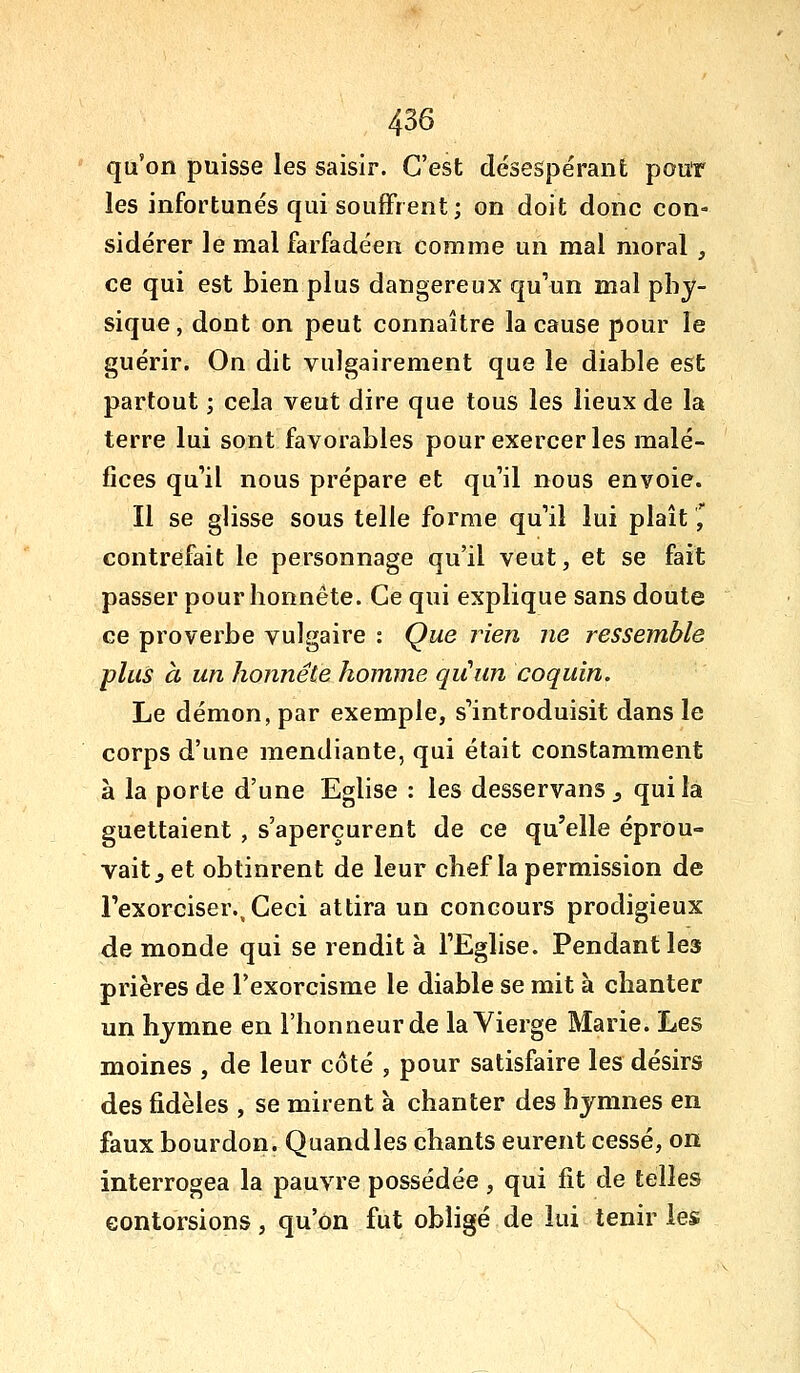 qu'on puisse les saisir. C'est désespérant pouT les infortunés qui souffrent ; on doit donc con- sidérer le mal farfadéen comme un mal moral , ce qui est bien plus dangereux qu'un mal phy- sique , dont on peut connaître la cause pour le guérir. On dit vulgairement que le diable est partout ; cela veut dire que tous les lieux de la terre lui sont favorables pour exercer les malé- fices qu'il nous prépare et qu'il nous envoie. Il se glisse sous telle forme qu'il lui plaît,' contrefait le personnage qu'il veut, et se fait passer pour honnête. Ce qui explique sans doute ce proverbe vulgaire : Que rien ne ressemble plus à un honnête homme qiCun coquin. Le démon, par exemple, s'introduisit dans le corps d'une mendiante, qui était constamment à la porte d'une Eglise : les desservans ^ qui la guettaient , s'aperçurent de ce qu'elle éprou- vait, et obtinrent de leur chef la permission de l'exorciser.. Ceci attira un concours prodigieux de monde qui se rendit à l'Eglise. Pendant les prières de l'exorcisme le diable se mit à chanter un hymne en l'honneur de la Vierge Marie. Les moines , de leur côté , pour satisfaire les désirs des fidèles , se mirent à chanter des hymnes en faux bourdon. Quand les chants eurent cessé, on interrogea la pauvre possédée , qui fit de telles contorsions, qu'on fut obligé de lui tenir les