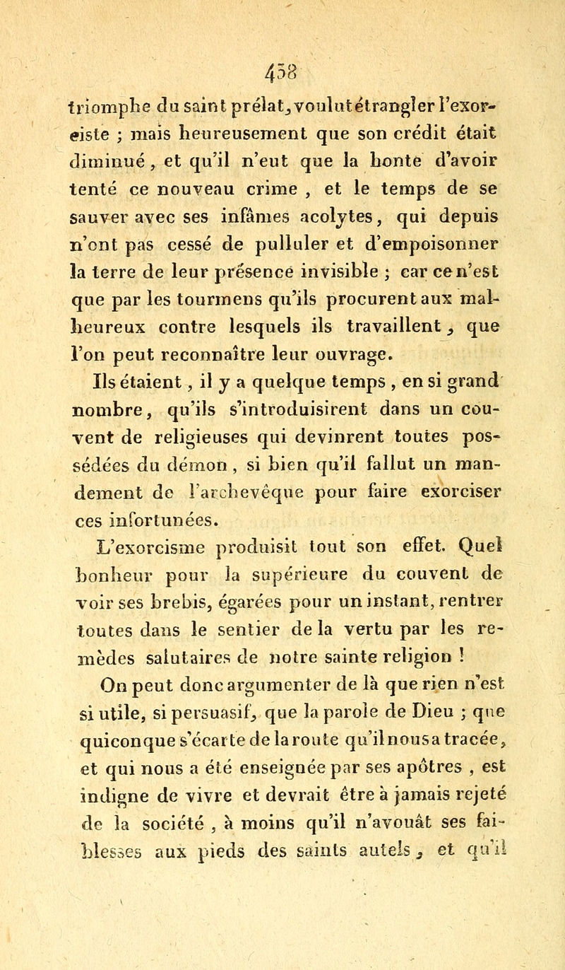 458 trîomplie du saint prélatjVouliitëtraDgîer l'exor- eiste ; mais heureusement que son crédit était diminué , et qu'il n'eut que la honte d'avoir tenté ce nouveau crime , et le temps de se sauver avec ses infâmes acoljtes, qui depuis n'ont pas cessé de pulluler et d'empoisonner la terre de leur présence invisible ; car ce n'est que par les tourmens qu'ils procurent aux mal- heureux contre lesquels ils travaillent, que l'on peut reconnaître leur ouvrage. Ils étaient, il y a quelque temps , en si grand nombre, qu'ils s'introduisirent dans un cou- vent de religieuses qui devinrent toutes pos- sédées du démon , si bien qu'il fallut un man- dement de l'archevêque pour faire exorciser ces infortunées. L'exorcisme produisit tout son effet. Quel bonheur pour la supérieure du couvent de voir ses brebis, égarées pour un instant, rentrer toutes dans le sentier de la vertu par les re- mèdes salutaires de notre sainte religion ! On peut donc argumenter de là que rien n'est si utile, si persuasif;, que la parole de Dieu ; qi^e quiconque s'écarte de la route qu'ilnousa tracée, et qui nous a été enseignée par ses apôtres , est indigne de vivre et devrait être à jamais rejeté de la société , à moins qu'il n'avouât ses fai- blesses aux pieds des saints autels 3 et qu'il