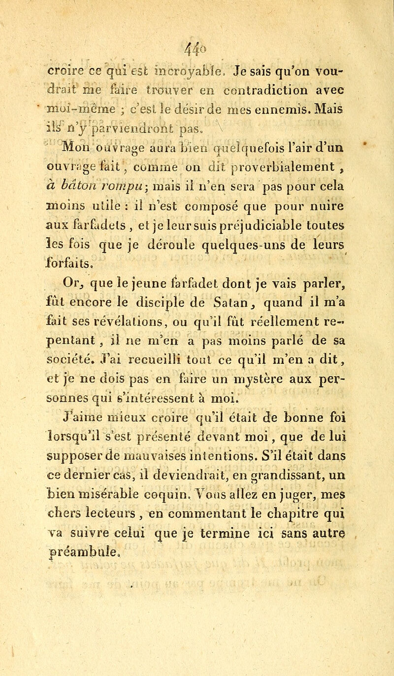 4^^' croire ce qui est incrojableo Je sais qu'on vou- drait me faire trouver en contradiction avec moi-même ; c'est ie désir de mes ennemis. Mais ils n y parviendront pas» \ Mon ouvrage aura bien quelquefois l'air d'un ouvr.'ige fait, comme on dit proverbialement , à bâton rompu-, mais il n'en sera pas pour cela moins uîile : il n'est composé que pour nuire aux farfadets , et je leur suis préjudiciable toutes les fois que je déroule quelques-uns de leurs forfaits. Orj que le jeune farfadet dont je vais parler, fût encore le disciple de Satan j quand il m'a fait ses révélations, ou qu'il fût réellement re- pentant , il ne m'en a pas moins parlé de sa société. J'ai recueilli tout ce qu'il m'en a dit, et je ne dois pas en faire un mystère aux per- sonnes qui s'intéressent à moi. J'aime mieux croire qu'il était de bonne foi îorsqu*il s'est présenté devant moi, que de lui supposer de mauvaises intentions. S'il était dans ce dernier cas, il deviendrait, en grandissant, un bien misérable coquin. Vous allez en juger, mes cïiers lecteurs , en commentant le chapitre qui va suivre celui que je termine ici sans autro |)réambule<.