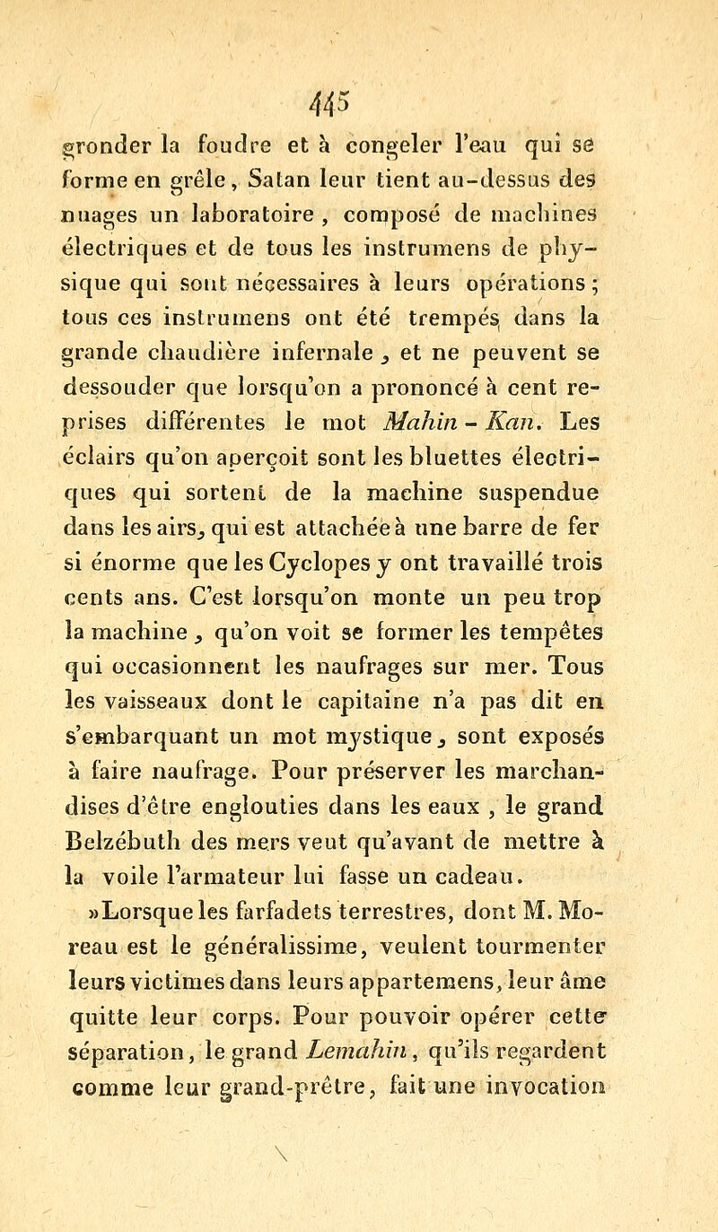 gronder la foudre et h congeler l'eau qui se forme en ^rêle, Satan leur tient au-dessus des nuages un laboratoire , composé de machines électriques et de tous les instrumens de pliy- sique qui sont nécessaires à leurs opérations; tous ces instrumens ont été trempés, dans la grande chaudière infernale , et ne peuvent se dessouder que lorsqu'on a prononcé à cent re- prises différentes le mot Mahin- Kan. Les éclairs qu'on aperçoit sont lesbluettes électri- ques qui sortent de la machine suspendue dans les airs^ qui est attachée à une barre de fer si énorme que lesCyclopesy ont travaillé trois cents ans. C'est lorsqu'on monte un peu trop la machine _, qu'on voit se former les tempêtes qui occasionnent les naufrages sur mer. Tous les vaisseaux dont le capitaine n'a pas dit en s'embarquant un mot mj^stique^ sont exposés à faire naufrage. Pour préserver les marchan- dises d'être englouties dans les eaux , le grand Belzébuth des mers veut qu'avant de mettre à la voile l'armateur lui fasse un cadeau. «Lorsqueles farfadets terrestres, dont M. Mo- reau est le généralissime, veulent tourmenter leurs victimes dans leurs appartemens,leur âme quitte leur corps. Pour pouvoir opérer cette- séparation, le grand Lemahin, qu'ils regardent comme leur grand-prêtre, fait une invocation