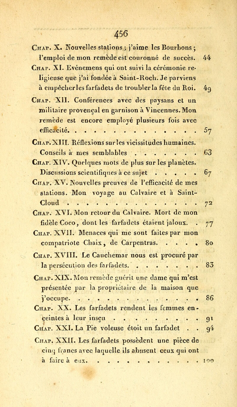 4^6 Chaï. X. Nouvelles stations ; j'aime les BourLons ; l'emploi de mon remède est couronné de succès. 44 Chap. XI. Evénemens qui ont suivi la cérémonie re- ligieuse que j'ai fondée à Saint-Rocli. Je parviens à empêcher les farfadets de troubler la fête du Roi. 49 Chap. Xil. Conférences avec des paysans et un militaire provençal en garnison à Vineennes. Mou remède est encore employé plusieurs fois avec efficacité 5j CnAP.XlTI. Réflexions sarles vicissitudes humaines. Conseils à mes semblables 63 Chap. XIV. Quelques mots de plus sur les planètes. Discussions scientifiques à ce sujet 67 Chap. XV. Nouvelles preuves de l'efficacité de mes stations. Mon voyage au Calvaire et à Saint- Cloud 72 Chap. XVI. Mon retour du Calvaire. Mort de mon fidèle Coco, dont les farfadets étaient jaloux. . 77 Chap. XVil. Menaces qui me sont faites par mon compatriote Chais, de Carpentras. .... 80 Chap. XVIII. Le Cauchemar nous est procuré par la persécution de^ farfadets. ....... 85 Chap. XIX. Mon remède guérit une dame qui m'est présentée par la propriétaire de la maison que l'occupe 86 Chap. XX. Les farfadets rendent les femmes en- beintes à leur inscu qi CriAP. XXI. La Pie voleuse étoit un farfadet , . 94 Chap. XXII. Les farfadets possèdent une pièce de cinq francs avec laquelle ils abusent ceux qui ont à faire à eux. !00