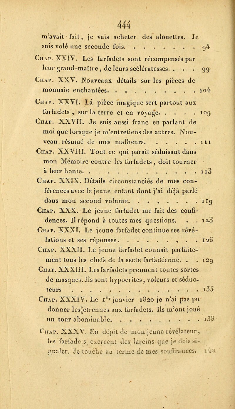 m'avait fait, je vais acheter des aloiielles. Je suis volé une seconde fois 94 Chap. XXIV. Les farfadets sont récompensés par leur grand-maître , de leurs scélératesses. ... 99 Chap. XXV. Nouveaux détails sur les pièces de monnaie enchantées io4 Chap. XXVI. La pièce magique sert partout aux farfadets, sur la terre et en voyage 109 Chap. XXVIL Je suis aussi franc en parlant de moi que lorsque je m'entretiens des autres. Nou- veau résumé de mes malheurs. . . . . .111 Chap. XXVilL Tout ce qui paraît séduisant dans mon Mémoire contre les farfadets, doit tourner à leur honte ii3 Chap. XXJX. Détails circonstanciés de mes con- férences avec le jeune enfant dont j'ai déjà parlé dans mon second volume 1I9 Chap. XXX. Le jeune farfadet me fait des confi- dences, ïl répond à toutes mes questions. . .12.3 Chap. XXXf. Le jeune farfadet continue ses révé- lations et ses réponses 126 Chap. XXXIÎ. Le jeune farfadet connaît parfaite- ment tous les chefs de la secte farfadéenne. . .129 Chap. XXXIIL Les farfadets prennent toutes sortes de masques. Us sont hypocrites, voleurs et séduc- teurs . . i35 Chap. XXXiV. Le x^^ janvier 1820 je n'ai pas pu donner les^élrennes aux farfadets. Ils m'ont joué un tour abominable i3S Chap. XXXV. En dépit de mou jeune révélateur, les farfadeis CAercent des larcins que je dois si- gnaler, Je louche au terme de mes souffrances. i42