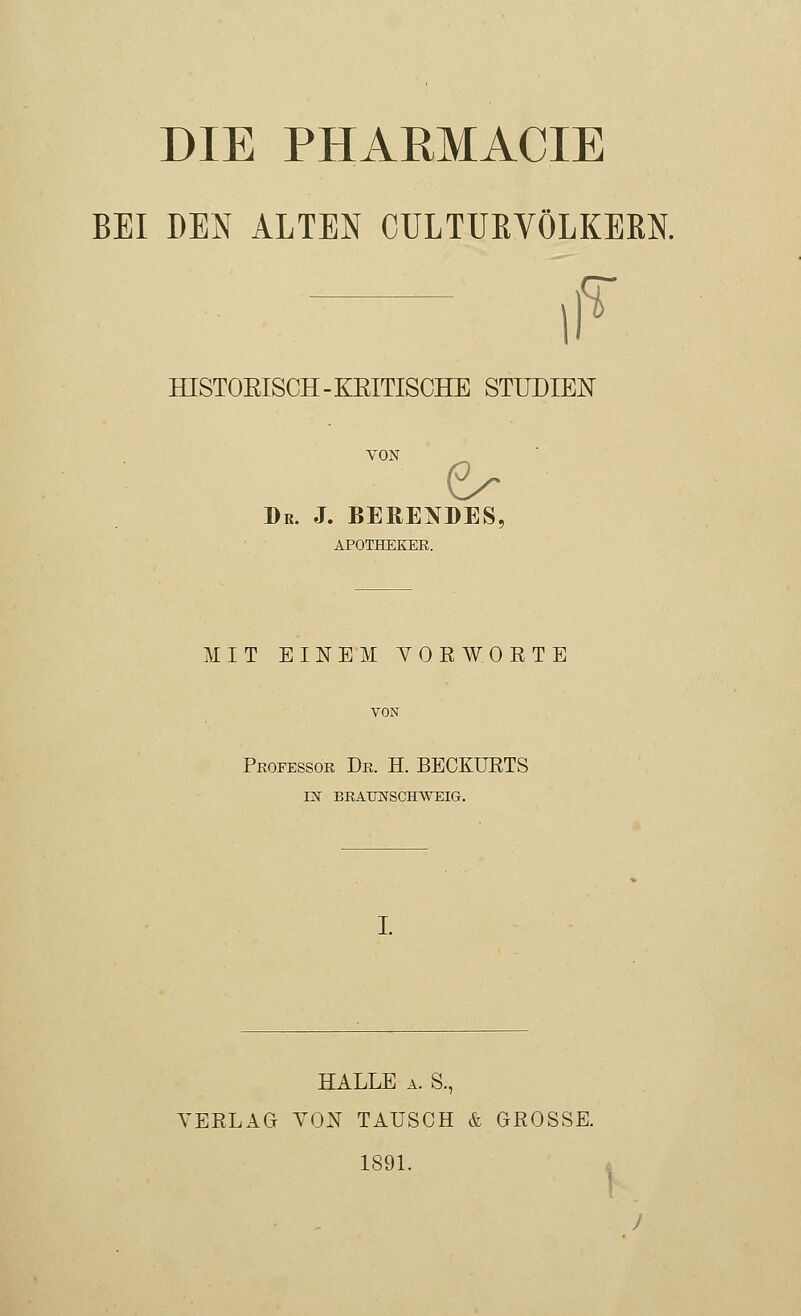 BEI DEN ALTEN CULTURVÖLKEKN. iF HISTOEISCH-KEITISCHE STUDIEN VON Dr. J. BEBENDES, APOTHEKER. MIT EINEM YOEWORTE VON Professor Dr. H. BECKURTS IN BRAUNSCHWEIG. HALLE a. S., VERLAG VON TAUSCH & GROSSE. 1891.