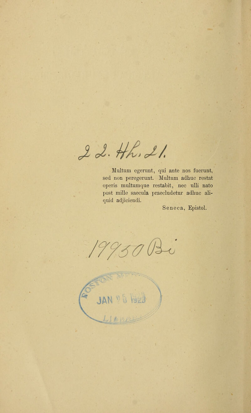 &L o: ffAs* c£ A Multum egerunt, qui ante nos fuerunt, sed non peregerunt. Multum adhuc restat operis multumque restabit, nee ulli nato post mille saecula praecludetur adhuc ali- quid adjiciendi. Seneca, Epistol. /7?sü(J^