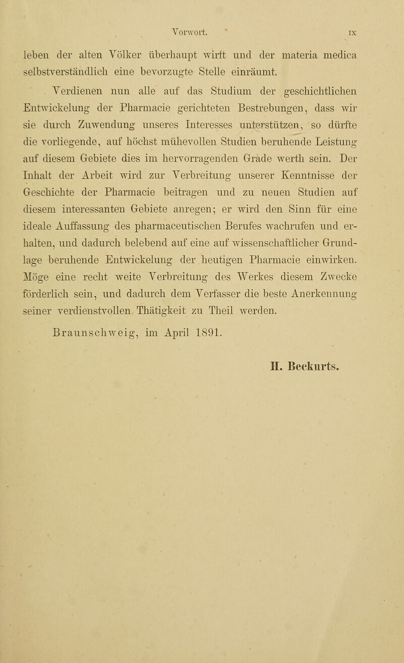 leben der alten Völker überhaupt wirft und der materia medica selbstverständlich eine bevorzugte Stelle einräumt. Verdienen nun alle auf das Studium der geschichtlichen Entwickelung der Pharmacie gerichteten Bestrebungen, dass Avir sie durch Zuwendung unseres Interesses unterstützen, so dürfte die vorliegende, auf höchst mühevollen Studien beruhende Leistung auf diesem Gebiete dies im hervorragenden Grade werth sein. Der Inhalt der Arbeit wird zur Verbreitung unserer Kenntnisse der Geschichte der Pharmacie beitragen und zu neuen Studien auf diesem interessanten Gebiete anregen; er wird den Sinn für eine ideale Auffassung des pharmaceutischen Berufes wachrufen und er- halten, und dadurch belebend auf eine auf wissenschaftlicher Grund- lage beruhende Entwickelung der heutigen Pharmacie einwirken. Möge eine recht weite Verbreitung des Werkes diesem Zwecke förderlich sein, und dadurch dem Verfasser die beste Anerkennung seiner verdienstvollen Thätigkeit zu Theil werden. Braunschweig, im April 1891. H. Beckurts.