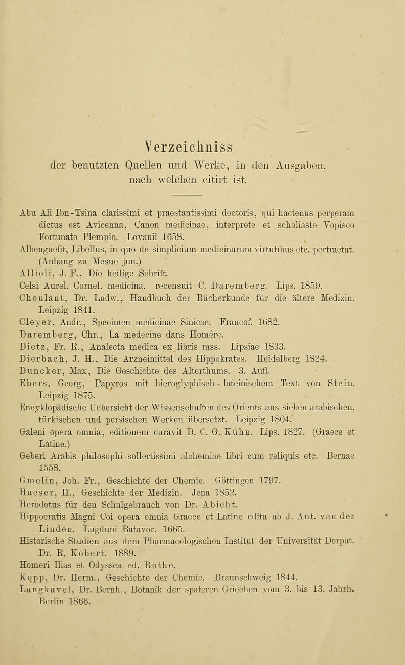 Verzeicliniss der benutzten Quellen und Werke, in den Ausgaben, nach welchen citirt ist. Abu Ali Ibn-Tsina clarissimi et praestantissimi doctoris, qui hactenus perperam dictus est Avicenna, Canon medicinae, interprete et scholiaste Yopisco Fortunato Plempio. Lovanii 1658. Albenguefit, Libellus. in quo de simplicium medicmarum virtutibus etc. pertractat. (Anhang zu Mesue jun.) Allioli, J. F., Die heilige Schrift. Celsi Aurel. Cornel. medicina. recensuit C. Daremberg. Lips. 1859. Choulant, Dr. Ludw.,. Handbuch der Bücherkunde für die ältere Medizin. Leipzig 1841. Cleyer, Andr., Specimen medicinae Sinicae. Francof. 1682. Daremberg, Chr., La medecine dans Homere. Dietz, Fr. E., Analecta medica ex libris mss. Lipsiae 1833. Dierbach, J. H., Die Arzneimittel des Hippokrates. Heidelberg 1824. Duncker, Max, Die Geschichte des Alterthums. 3. Aufl. Ebers, Georg, Papyros mit hieroglyphisch - lateinischem Text von Stein. Leipzig 1875. Encyklopädische Uebersicht der Wissenschaften des Orients aus sieben arabischen, türkischen und persischen Werken übersetzt. Leipzig 1804. Galeni opera omnia, editionem curavit D. C. G. Kühn. Lips. 1827. (Graece et Latine.) Geberi Arabis philosophi sollertissimi alchemiae Hbri cum reliquis etc. Beriiae 1558. Gmelin, Joh. Fr., Geschichte der Chemie. Göttingen 1797. Ha es er, H., Geschichte der Medizin. Jena 1852. Herodotus für den Schulgebrauch von Dr. Abi cht. Hippocratis Magni Coi opera omnia Graece et Latine edita ab J. Ant. van der Linden. Lugduni ßatavor. 1665. Historische Studien aus dem Pharmacologischen Institut der Universität Dorpat. Dr. B, Kobert, 1889. Homeri Ilias et Odyssea ed. Bothe. Kopp, Dr. Herrn., Geschichte der Chemie. Braunschweig 1844. Langkavel, Dr. Bemh., Botanik der späteren Griechen vom 3. bis 13. Jahrh. Berlin 1866.