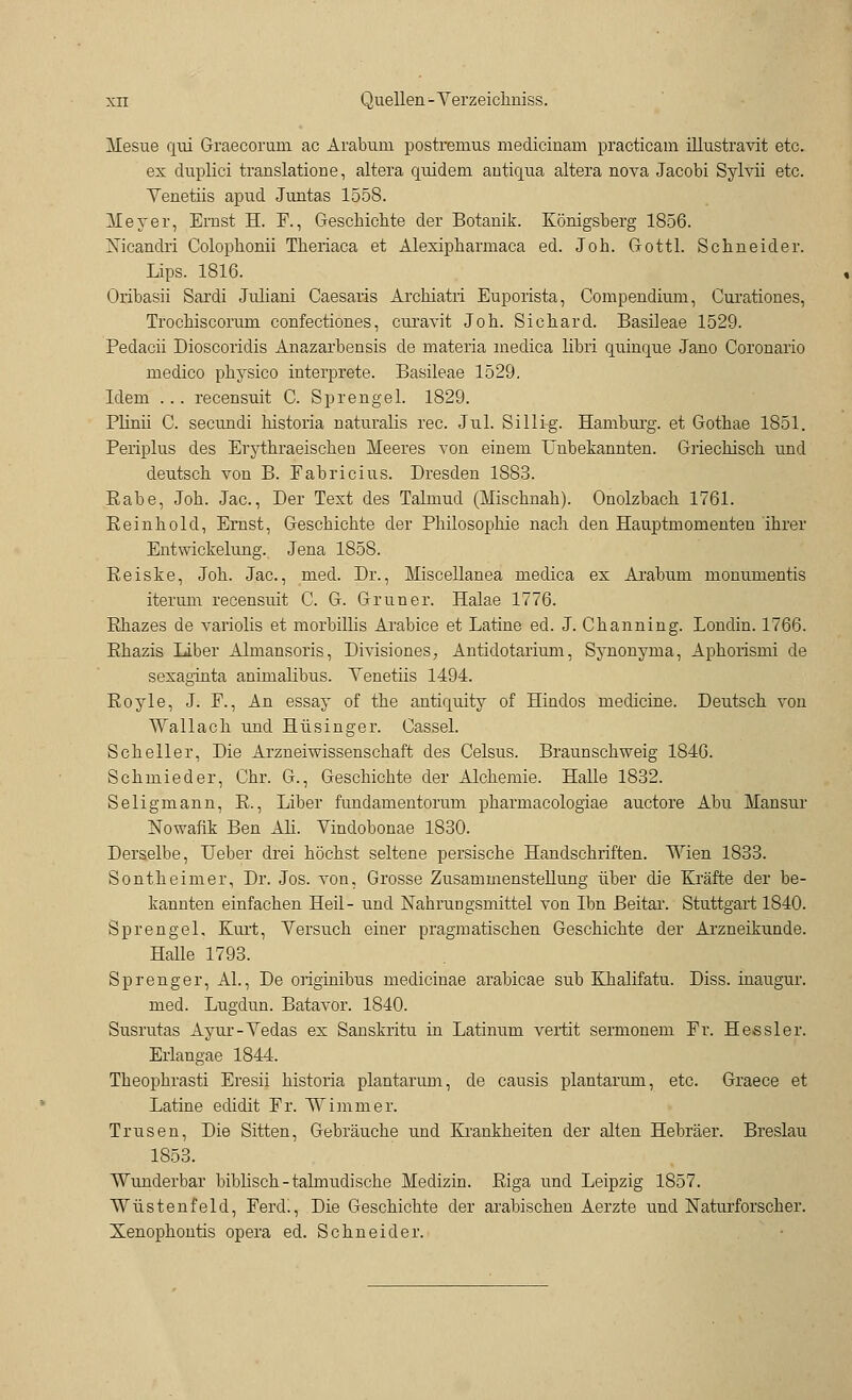 Mesue qui Graecorum ac Arabuni postremus medicinam practicam illustravit etc. ex duplici translatione, altera quidem antiqua altera nova Jacobi Sylvii etc. Venetiis apud Juntas 1558. Meyer, Ernst H. E., Geschiente der Botanik. Königsberg 1856. Xicandri Colophonii Tberiaca et Alexipbarmaca ed. Job. Gottl. Schneider. Lips. 1816. Oribasii Sardi Jrdiani Caesaris Archiatii Euporista, Compendium, Cui'ationes, Trochiscorum confectiones, curavit Joh. Sichard. Basileae 1529. Pedacii Dioscoridis Anazarbensis de niateria niedica hbri quinque Jano Coronario medico physico interprete. Basileae 1529. Idem ... recensuit C. Sprengel. 1829. Plinii C. seeundi historia naturalis rec. Jul. Sillig. Hamburg, et Gothae 1851. Periplus des Erythraeischen Meeres von einem Unbekannten. Griechisch und deutsch von B. Eabricius. Dresden 1883. Rabe, Joh. Jac, Der Text des Talmud (Mischnah). Onolzbach 1761. Eeinhold, Ernst, Geschichte der Philosophie nach den Hauptmomenten ihrer Entwickelung. Jena 1858. Reiske, Joh. Jac, med. Dr., Miscellanea medica ex Arabuni monumentis iterum recensuit C. G. Grüner. Halae 1776. Rhazes de variolis et morbillis Arabice et Latine ed. J. Channing. Londin. 1766. Rhazis Liber Almansoris, Eivisiones, Antidotarium, Synonyma, Aphorismi de sexaginta animalibus. Yenetiis 1494. Royle, J. E., An essay of the antiquity of Hindos medicine. Deutsch von Wallach und Hüsinger. Cassel. Scheller, Die Arzneiwissenschaft des Celsus. Braunschweig 1846. Schmied er, Chr. G., Geschichte der Alchemie. Halle 1832. Seligmann, R., Liber fundamentorum pharmacologiae auetore Abu Mansur Nowafik Ben Ah. Vindobonae 1830. Derselbe, Heber drei höchst seltene persische Handschriften. Wien 1833. Sontheimer, Dr. Jos. von, Grosse Zusammenstellung über die Kräfte der be- kannten einfachen Heil- und Nahrungsmittel von Ibn Beitar. Stuttgart 1840. Sprengel, Kurt, Versuch einer pragmatischen Geschichte der Arzneikunde. Halle 1793. Sprenger, AI., De originibus medicinae arabicae sub Khalifatu. Diss. inaugur. med. Lugdun. Batavor. 1840. Susrutas Ayur-Vedas ex Sanskritu in Latinum vertit sermonem Er. Hessler. Erlangae 1844. Theophrasti Eresii historia plantarum, de causis plantarmn, etc. Graece et Latine edidit Er. Wimmer. Trusen, Die Sitten, Gebräuche und Krankkeiten der alten Hebräer. Breslau 1853. Wunderbar biblisch - talmudische Medizin. Riga und Leipzig 1857. Wüstenfeld, Ferd., Die Geschichte der arabischen Aerzte und Naturforscher. Xenophontis opera ed. Schneider.