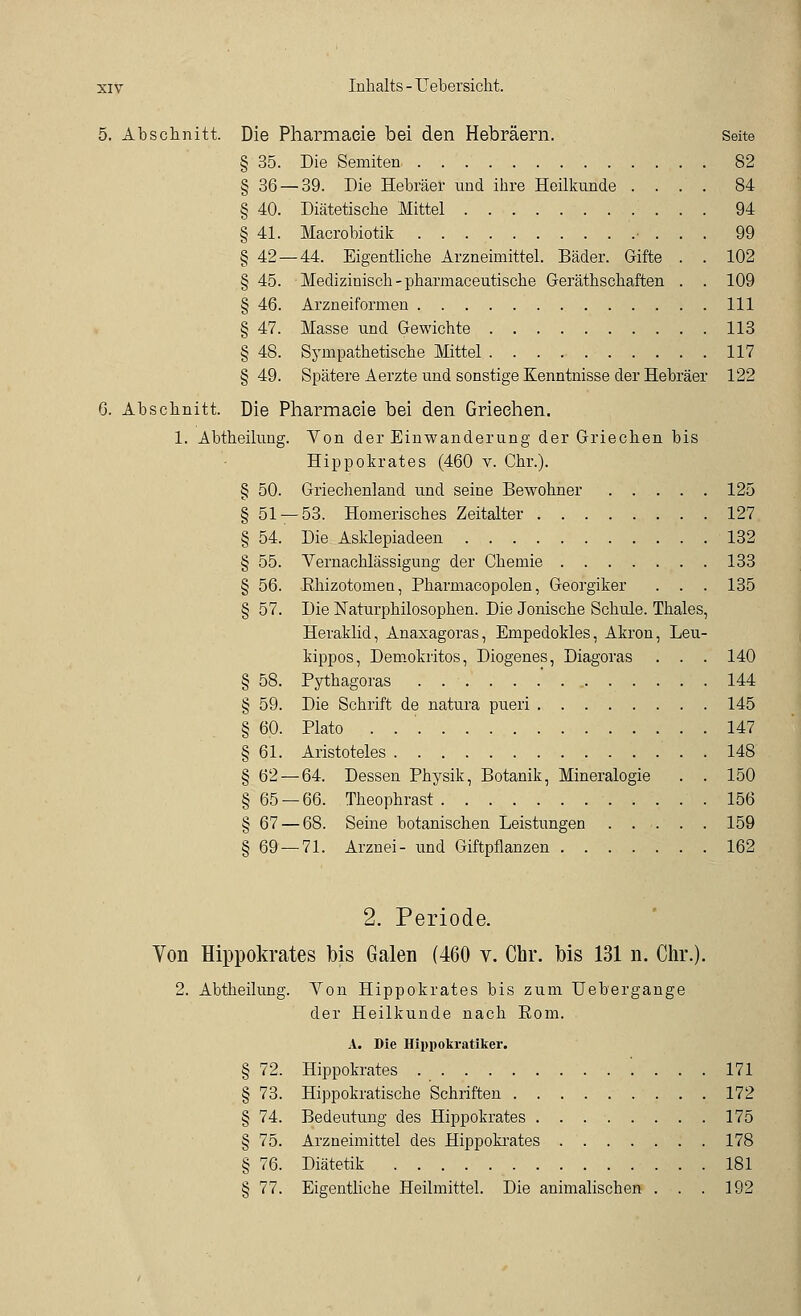 5. Abschnitt. Die Pharmaeie bei den Hebräern. Seite § 35. Die Semiten 82 § 36 — 39. Die Hebräer und ihre Heilkunde .... 84 § 40. Diätetische Mittel 94 § 41. Macrobiotik • . . . 99 § 42 — 44. Eigentliche Arzneimittel. Bäder. Gifte . . 102 § 45. Medizinisch - pharmaceutische Geräthschaften . . 109 § 46. Arzneiformen 111 § 47. Masse und Gewichte 113 § 48. Sympathetische Mittel 117 §49. Spätere Aerzte und sonstige Kenntnisse der Hebräer 122 6. Abschnitt. Die Pharmaeie bei den Griechen. 1. Abtheilung. Von der Einwanderung der Griechen bis Hippokrates (460 v. Chr.). § 50. Griechenland und seine Bewohner 125 § 51 — 53. Homerisches Zeitalter 127 § 54. Die Asklepiadeen 132 § 55. Vernachlässigung der Chemie 133 § 56. Khizotomen, Pharmacopolen, Georgiker . . . 135 § 57. Die Naturphilosophen. Die Jonische Schule. Thaies, Heraklid, Anaxagoras, Empedokles, Akron, Leu- kippos, Demokritos, Diogenes, Diagoras . . . 140 § 58. Pythagoras 144 § 59. Die Schrift de natura pueri 145 § 60. Plato . 147 § 61. Aristoteles . . 148 § 62 — 64. Dessen Physik, Botanik, Mineralogie . . 150 § 65 — 66. Theophrast 156 § 67 — 68. Seine botanischen Leistungen 159 § 69 — 71. Arznei- und Giftpflanzen 162 2. Periode. Von Hippokrates bis Galen (460 v. Chr. bis 131 n. Chr.). 2. Abtheilung. Von Hippokrates bis zum Uebergange der Heilkunde nach Rom. A. Die Hippokratiker. § 72. Hippokrates '. ... 171 § 73. Hippokratische Schriften 172 § 74. Bedeutung des Hippokrates 175 § 75. Arzneimittel des Hippokrates 178 § 76. Diätetik 181 § 77. Eigentliche Heilmittel. Die animalischen . . . 192