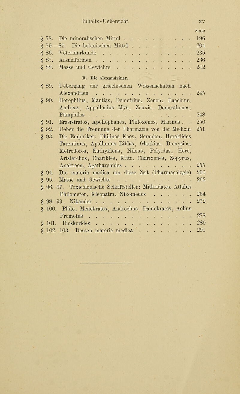 Seite § 78. Die mineralischen Mittel 196 § 79 — 85. Die botanischen Mittel 204 § 86. Veterinärkunde 235 § 87. Arzneiformen 236 § 88. Masse und Gewichte 242 B. Die Alexandriner. § 89. Uebergang der griechischen Wissenschaften nach Alexandrien 245 § 90. Herophilus, Mantias, Demetrius, Zenon, Bacchius, Andreas, Appollonius Mys, Zeuxis, Demosthenes, Pamphilos . . . • 248 § 91. Erasistratos, Apollopbanes, Philoxenos, Marinus . . 250 § 92. Ueber die Trennung der Pharmacie von der Medizin 251 § 93. Die Empiriker: Pbilinos Koos, Serapion, Heraklides Tarentinus, Apollonius Biblas, Grlaukias, Dionysios, Metrodoros, Euthykleus, Nileus, Polyidas, Hero, Aristarchos, Cbarikles, Krito, Cbarixenes, Zopyi'us, Anakreon, Agatharehides . 255 § 94. Die materia medica um diese Zeit (Pharmacologie) 260 § 95. Masse und Gewichte 262 § 96. 97. Toxicologische Schriftsteller: Mithridates, Attalus Philometor, Kleopatra, Nikomedes 264 § 98. 99. Nikander 272 § 100. Philo, Menekrates, Androchus, Damokrates, Aelius Promotus 278 § 101. Dioskorides 289 § 102. 103. Dessen materia medica . 291