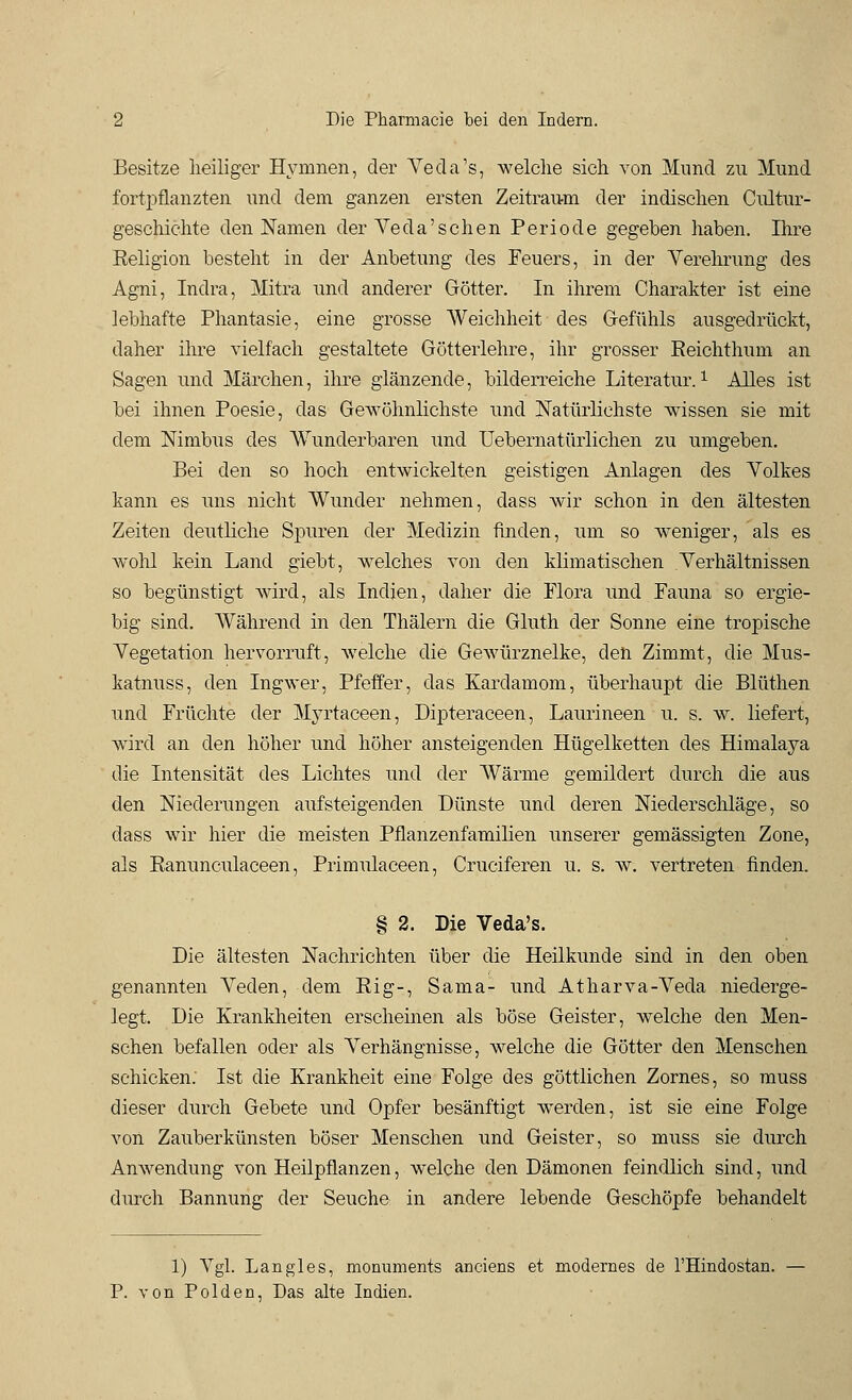 Besitze heiliger Hymnen, der Veda's, welche sich von Mund zu Mund fortpflanzten und dem ganzen ersten Zeitraum der indischen Cultur- geschichte den Namen der Veda'sehen Periode gegeben haben. Ihre Religion besteht in der Anbetung des Feuers, in der Verehrung des Agni, Indra, Mitra und anderer Götter. In ihrem Charakter ist eine lebhafte Phantasie, eine grosse Weichheit des Gefühls ausgedrückt, daher ihre vielfach gestaltete Götterlehre, ihr grosser Eeichthum an Sagen und Märchen, ihre glänzende, bilderreiche Literatur.1 Alles ist bei ihnen Poesie, das Gewöhnlichste und Natürlichste wissen sie mit dem Nimbus des Wunderbaren und Uebernatürlichen zu umgeben. Bei den so hoch entwickelten geistigen Anlagen des Volkes kann es uns nicht Wunder nehmen, dass wir schon in den ältesten Zeiten deutliche Spuren der Medizin finden, um so weniger, als es wohl kein Land giebt, welches von den klimatischen Verhältnissen so begünstigt wird, als Indien, daher die Flora und Fauna so ergie- big sind. Während in den Thälern die Gluth der Sonne eine tropische Vegetation hervorruft, welche die Gewürznelke, den Zimmt, die Mus- katnuss, den Ingwer, Pfeffer, das Kardamom, überhaupt die Blüthen und Früchte der Myrtaceen, Dipteraceen, Laurineen u. s. w. liefert, wird an den höher und höher ansteigenden Hügelketten des Himalaya die Intensität des Lichtes und der Wärme gemildert durch die aus den Niederungen aufsteigenden Dünste und deren Niederschläge, so dass wir hier die meisten Pflanzenfamilien unserer gemässigten Zone, als Ranunculaceen, Primulaceen, Cruciferen u. s. w. vertreten finden. § 2. Die Veda's. Die ältesten Nachrichten über die Heilkunde sind in den oben genannten Veden, dem Rig-, Sama- und Atharva-Veda niederge- legt. Die Krankheiten erscheinen als böse Geister, welche den Men- schen befallen oder als Verhängnisse, welche die Götter den Menschen schicken; Ist die Krankheit eine Folge des göttlichen Zornes, so muss dieser durch Gebete und Opfer besänftigt werden, ist sie eine Folge von Zauberkünsten böser Menschen und Geister, so muss sie durch Anwendung von Heilpflanzen, welche den Dämonen feindlich sind, und durch Bannung der Seuche in andere lebende Geschöpfe behandelt 1) Vgl. Langles, monuments anciens et modernes de l'Hindostan. — P. von Polden, Das alte Indien.