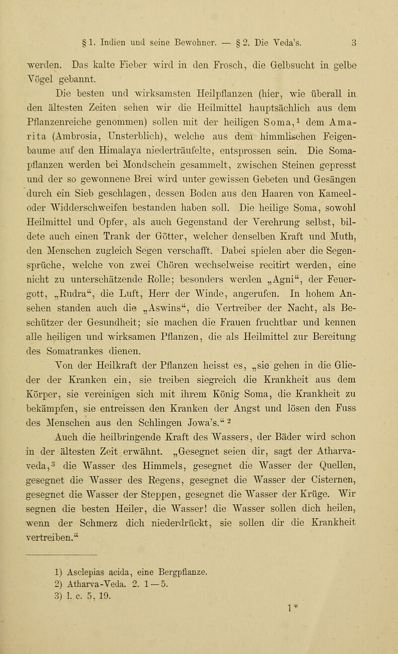 §1. Indien und seine Bewohner. — §2. Die Veda's. 3 werden. Das kalte Fieber wird in den Frosch, die Gelbsucht in gelbe Vögel gebannt. Die besten und wirksamsten Heilpflanzen (hier, wie überall in den ältesten Zeiten sehen wir die Heilmittel hauptsächlich aus dem Pflanzenreiche genommen) sollen mit der heiligen Soma,1 dem Ama- rita (Ambrosia, Unsterblich), welche aus dem himmlischen Feigen- baume auf den Himalaja niederträufelte, entsprossen sein. Die Soma- pflanzen werden bei Mondschein gesammelt, zwischen Steinen gepresst und der so gewonnene Brei wird unter gewissen Gebeten und Gesängen durch ein Sieb geschlagen, dessen Boden aus den Haaren von Kameel- oder Widderschweifen bestanden haben soll. Die heilige Soma, sowohl Heilmittel und Opfer, als auch Gegenstand der Verehrung selbst, bil- dete auch einen Trank der Götter, welcher denselben Kraft und Muth, den Menschen zugleich Segen verschafft. Dabei spielen aber die Segen- sprüche, welche von zwei Chören wechselweise recitirt werden, eine nicht zu unterschätzende Rolle; besonders werden „Agni, der Feuer- gott, „Rudra, die Luft, Herr der Winde, angerufen. In hohem An- sehen standen auch die „Aswdns, die Vertreiber der Nacht, als Be- schützer der Gesundheit; sie machen die Frauen fruchtbar und kennen alle heiligen und wirksamen Pflanzen, die als Heilmittel zur Bereitung des Somatrankes dienen. Von der Heilkraft der Pflanzen heisst es, „sie gehen in die Glie- der der Kranken ein, sie treiben siegreich die Krankheit aus dem Körper, sie vereinigen sich mit ihrem König Soma, die Krankheit zu bekämpfen, sie entreissen den Kranken der Angst und lösen den Fuss des Menschen aus den Schlingen Jowa's.2 Auch die heilbringende Kraft des Wassers, der Bäder wird schon in der ältesten Zeit erwähnt. „Gesegnet seien dir, sagt der Atharva- veda,3 die Wasser des Himmels, gesegnet die Wasser der Quellen, gesegnet die Wasser des Regens, gesegnet die Wasser der Cisternen, gesegnet die Wasser der Steppen, gesegnet die Wasser der Krüge. Wir segnen die besten Heiler, die Wasser! die Wasser sollen euch heilen, Avenn der Schmerz dich niederdrückt, sie sollen dir die Krankheit vertreiben. 1) Asclepias aeida, eine Bergpflanze. 2) Atharva-Veda. 2. 1 — 5.