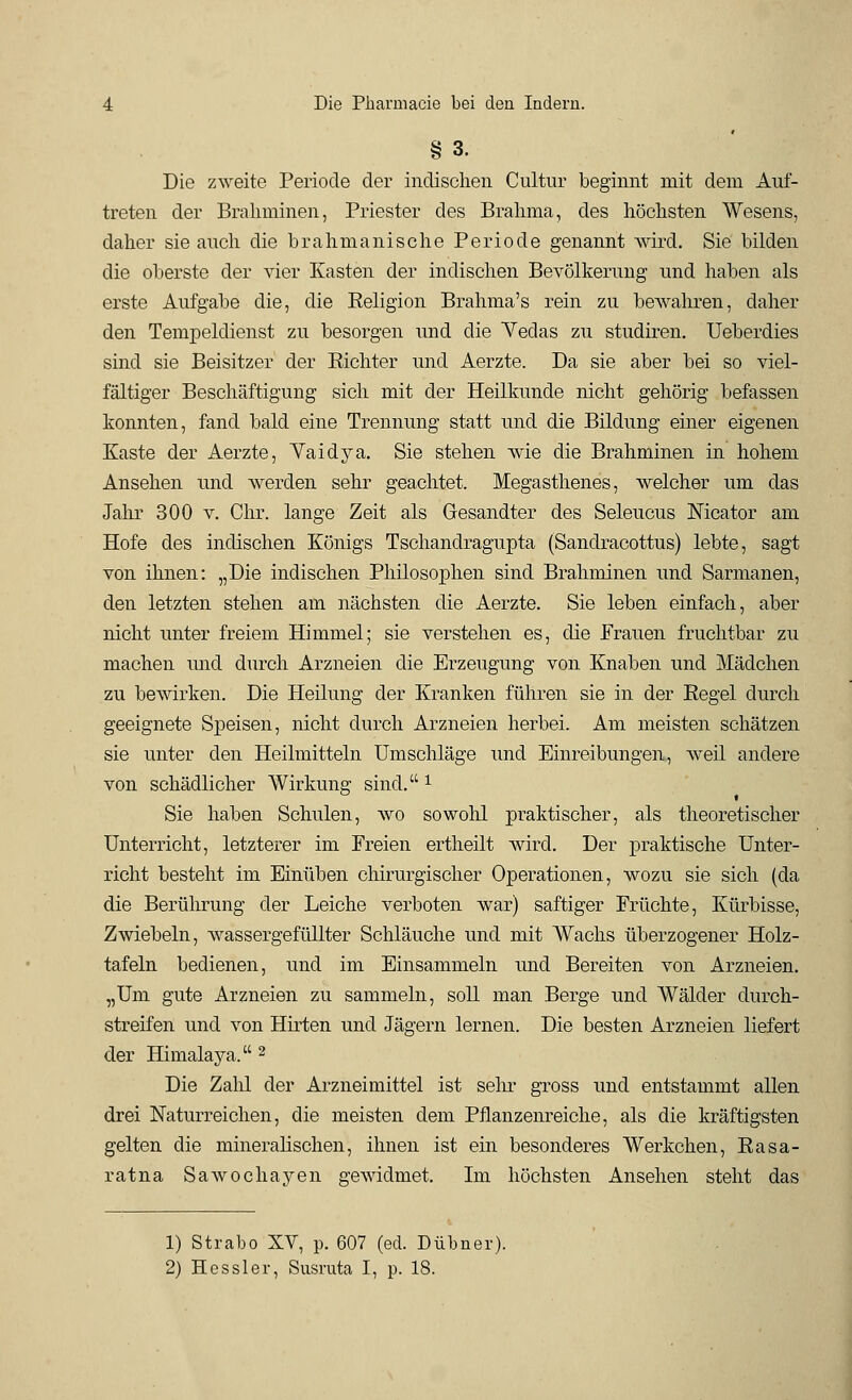 § 3. Die zweite Periode der indischen Cultur beginnt mit dem Auf- treten der Braliminen, Priester des Brahma, des höchsten Wesens, daher sie auch die brahmanisehe Periode genannt wird. Sie bilden die oberste der vier Kasten der indischen Bevölkerung und haben als erste Aufgabe die, die Beligion Brahma's rein zu bewahren, daher den Tempeldienst zu besorgen und die Yedas zu studiren. Ueberdies sind sie Beisitzer der Bichter und Aerzte. Da sie aber bei so viel- fältiger Beschäftigung sich mit der Heilkunde nicht gehörig befassen konnten, fand bald eine Trennung statt und die Bildung einer eigenen Kaste der Aerzte, Yaidya. Sie stehen wie die Brahminen in hohem Ansehen und werden sehr geachtet. Megasthenes, welcher um das Jahr 300 v. Chr. lange Zeit als Gesandter des Seleucus Nicator am Hofe des indischen Königs Tschanclragupta (Sandracottus) lebte, sagt von ihnen: „Die indischen Philosophen sind Brahminen und Sarmanen, den letzten stehen am nächsten die Aerzte. Sie leben einfach, aber nicht unter freiem Himmel; sie verstehen es, die Frauen fruchtbar zu machen und durch Arzneien die Erzeugung von Knaben und Mädchen zu bewirken. Die Heilung der Kranken führen sie in der Begel durch geeignete Speisen, nicht durch Arzneien herbei. Am meisten schätzen sie unter den Heilmitteln Umschläge und Einreibungen, Aveil andere von schädlicher Wirkung sind. 1 Sie haben Schulen, wo sowohl praktischer, als theoretischer Unterricht, letzterer im Freien ertheilt wird. Der praktische Unter- richt besteht im Einüben chirurgischer Operationen, wozu sie sich (da die Berührung der Leiche verboten war) saftiger Früchte, Kürbisse, Zwiebeln, wassergefüllter Schläuche und mit AVachs überzogener Holz- tafeln bedienen, und im Einsammeln und Bereiten von Arzneien. „Um gute Arzneien zu sammeln, soll man Berge und Wälder durch- streifen und von Hirten und Jägern lernen. Die besten Arzneien liefert der Himalaya. 2 Die Zalü der Arzneimittel ist sehr gross und entstammt allen drei Naturreichen, die meisten dem Pflanzenreiche, als die kräftigsten gelten die mineralischen, ihnen ist ein besonderes Werkchen, Basa- ratna Sawochayen gewidmet. Im höchsten Ansehen steht das 1) Strabo XV, p. 607 (ed. Dübner). 2) Hessler, Susruta I, p. 18.