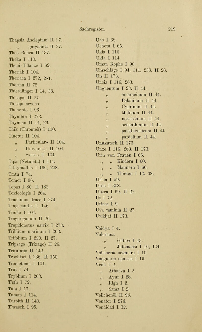 Thapsia Asclepium II 27. „ garganica 11 27. Thea Bohea II 137. Theka 1 110. Theni-Pflanze 1 62. Theriäk I 104. Theriaca 1 272, 281. Therma 11 75. Thierdünger I 14, 38. Tlüaspis IT 27. Thlaspi arvens. Thonerde I 93. Thymbra I 273. Thymian TL 14, 26. Thik (Throntek) I 110. Tinctur n 104. „ Particular- H 104. „ Universal- H 104. ,, weisse II 104. Tipa (Netupita) I 114. Tithymallus I 166, 228. Tmtu I 74. Tomor I 96. Topas I 80. II 183. Toxicologie I 264. Trachinus draco I 274. Tragacantha II 146. Traiko I 104. Tragorigaunm II 26. Trepidonotus natrix I 273. Triblium marinum I 263. Trifolium I 220. H 27. Tripsago (Trixago) H 26. Trituratio II 142. Trochisci I 236. II 150. Trometonei I 101. Trat I 74. Tryblium I 263. T'sfu I 72. Tida I 17. Tunian I 114. Tnrbith H 140. Twascb I 95. TJan I 68. Uchetu I 65. Ukia I 116. Ukla I 114. Unian Rophe I 90. Umschläge I 94, 111, 238. II 28. Un II 173. Uncia I 116, 263. Unguentum I 23. H 44. ,, amaracinum U 44. „ Balaninum II 44. „ Cyprinum II 44. „ Melinum H 44. ,, narcissinum II 44. „ oenanthinum II 44. „ panathenaicum U 44. „ pardalium TL 44. Unukutsch II 173. Unze I 116. 263. U 173. Urin von Frauen I 66. „ „ Kindern I 60. „ „ Männern I 66. „ „ Tbieren I 12, 38. Urma I 59. Urna I 308. Urtica I 69. TL 27. Ut I 72. Uttara 1.9. Uva taminia IE 27. Uwkijat H 173. Vaidya I 4. Valeriana „ celtica I 43. „ Jatamansi I 16, 104. Valisneria octandra I 10. Vangueria spinosa I 19. Yeda I 2. „ Atharva I 2. „ Ayur I 28. „ Eigh I 2. „ Sama I 2. Veilchenöl TL 98. Venator I 274. Vendidad I 32.