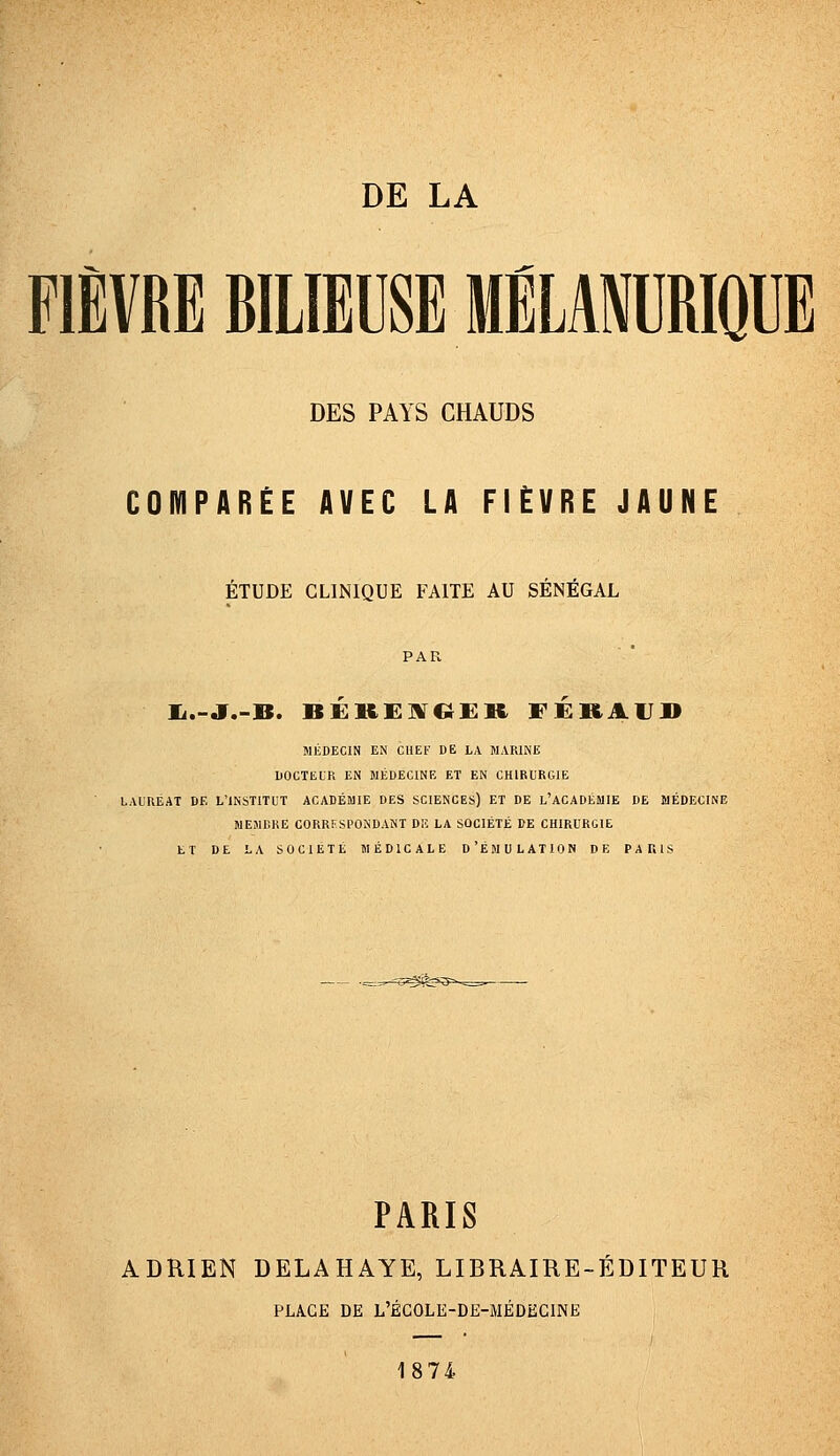 FIÈVRE BILIEUSE MELANURIQUE DES PAYS CHAUDS COMPARÉE AVEC LA FIÈVRE JAUNE ÉTUDE CLINIQUE FAITE AU SENEGAL li.-J.-B. BEKEIVC^ER FERAIT» MÉDECIN EN CHEl' DE LA MARINE DOCTEUR EN MÉDECINE ET EN CHIRURGIE LAUREAT DE L'INSTITUT ACADÉMIE DES SCIENCES) ET DE l'ACADÉMIE DE MÉDECINE MEMBRE CORRI-SPONDANT DE LA SOCIÉTÉ DE CHIRURGIE ET DE LA SOCIÉTÉ MÉDICALE D'ÉMULATION DE PAKIS PARIS ADRIEN DELAHAYE, LIBRAIRE-EDITEUR PLAGE DE L'ÉCOLE-DE-MÉDECINE 1874