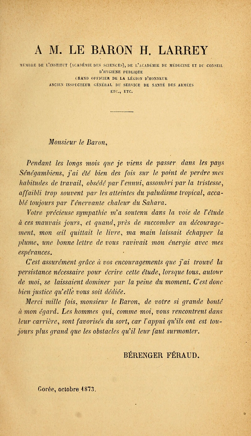 A M. LE BARON H. LARREY MF.MHUE DE l/lNSTITCT (ACADÉMIE DES SCIENCES), DE l'aCADÉMIE DE MÉDECINE ET Dl' COKSEII, d'hygiène PUELIttDE GRAND OFFICIER DE LA LÉGION D'HONNEIH ANCIEN INSPECTEUR GÉNÉRAL DU SERVICE DE SANTÉ DES ARMÉES ETC., ETC. Monsieur le Baron^ Pendant les longs mois que je viens de passer dans les pays Se'néga^nbiens, j'ai été bien des fois sur le point de perdre mes habitudes de travail, obsédé par l'ennui^ assombri par la tristesse^ affaibli trop souvent par les atteintes du paludisme tropical, acca- blé toujours par l'énervante chaleur du Sahara. Votre précieuse sympathie m'a soutenu dans la voie de l'étude à ces mauvais jours, et quand, près de succomber au décourage- ment, mon œil quittait le livre, ma main laissait échapper la pluyne, une bonne lettre de vous ravivait mon énergie avec mes espérances. C'est assurément grâce à vos encouragements que j'ai trouvé la persistance nécessaire pour écrire cette étude, lorsque tous, autour de moi, se laissaient dominer par la peine du moment. C'est donc bien justice qu'elle vous soit dédiée. Merci mille fois, monsieur le Baron, de votre si grande bonté à mon égard. Les hommes qui, comme moi, vous rencontrent dans leur carrière, sont favorisés du sort, car l'appui qu'ils ont est tou- jours plus grand que les obstacles qu'il leur faut surmonter. BÉRENGER FÉRAUD. Corée, octobre ■1873.