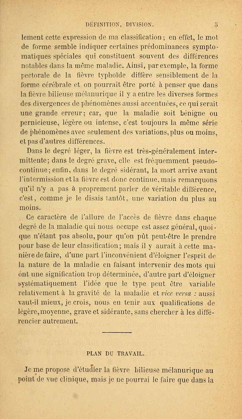 lement cette expression de ma classification ; en effet, le mot de forme semble indiquer certaines prédominances sympto = matiques spéciales qui constituent souvent des différences notables dans la même maladie. Ainsi, par exemple, la forme pectorale de la fièvre typhoïde diffère sensiblement de la forme cérébrale et on pourrait être porté à penser que dans la fièvre bilieuse mélanurique il y a entre les diverses formes des divergences de phénomènes aussi accentuées, ce qui serait une grande erreur; car, que la maladie soit bénigne ou pernicieuse, légère ou intense, c'est toujours la même série de iîhénomènes avec seulement des variations, plus ou moins, et pas d'autres différences. Dans le degré léger, la fièvre est très-génétalement inter- mittente; dans le degré grave, elle est fréquemment pseudo- continue; enfin, dans le degré sidérant, la mort arrive avant l'intermission et la fièvre est donc continue, mais remarquons qu'il n'y a pas à proprement parler de véritable différence, c'est, comme je le disais tantôt, une variation du plus au moins. Ce caractère de l'allure de l'accès de fièvre dans chaque degré de la maladie qui nous occupe est assez général,quoi- que n'étant pas absolu, pour qu'on pût peut-être le prendre pour base de leur classification; mais il y aurait à cette ma- nière de faire, d'une part l'inconvénient d'éloigner l'esprit de la nature de la maladie en faisant intervenir des mots qui ont une signification trop déterminée, d'autre part d'éloigner systématiquement l'idée que le type peut être variable relativement à la gravité de la maladie et vice versa : aussi vaut-il mieux, je crois, nous en tenir aux qualifications de légère,moyenne, grave et sidérante, sans chercher à les diffé- rencier autrement. PLAN DU TRAVAIL. Je me propose d'étudier la fièvre bilieuse mélanurique au point de vue clinique, mais je ne pourrai le faire que dans la