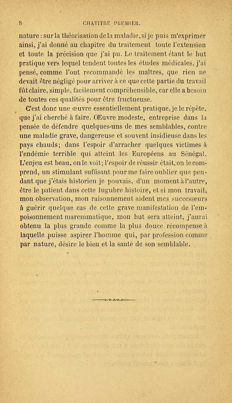 nature :surlathéorisaiion de la maladie, si je puis m'exprimcr ainsi, j'ai donné au chapitre du traitement toute l'extension et toute ia précision que j'ai pu. Le traitement étant le but pratique vers lequel tendent toutes les études médicales, j'ai pensé, comme l'ont recommandé les maîtres, que rien ne devait être négligé pour arriver à ce que cette partie du travail fût claire, simple, facilement compréhensible, car elle a besoin de toutes ces qualités pour être fructueuse. C'est donc une œuvre essentiellement pratique, je le répète, que j'ai cherché à faire. OEuvre modeste, entreprise dans la pensée de défendre quelques-uns de mes semblables, contre une maladie grave, dangereuse et souvent insidieuse dans les pays chauds; dans l'espoir d'arracher quelques victimes à l'endémie terrible qui atteint les Européens au Sénégal. L'enjeu est beau, on le voit; l'espoir de réussir était, on le com- prend, un stimulant suffisant pour me faire oublier que pen- dant que j'étais historien je pouvais, d'un moment à l'autre, être le patient dans cette lugubre histoire, et si mon travail, mon observation, mon raisonnement aident mes successeurs à guérir quelque cas de cette grave manifestation de l'em- poisonnement maremmatique, mon but sera atteint, j'aurai obtenu la plus grande comme la plus douce récompense à laquelle puisse aspirer l'homme qui, par profession comme par nature, désire le bien et la santé de son semblable.