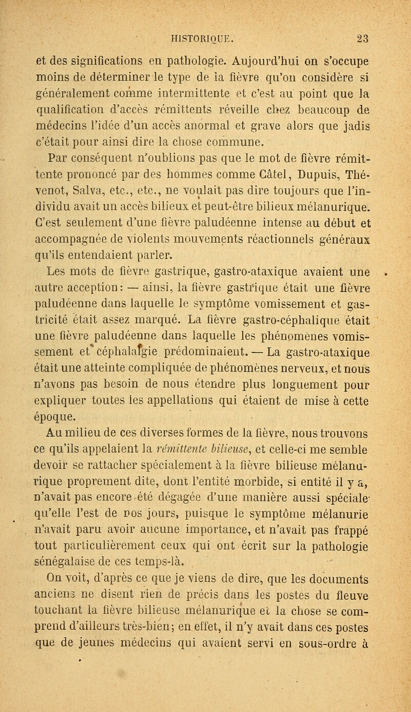 et des significations en pathologie. Aujourd'hui on s'occupe moins de déterminer le type de la fièvre qu'on considère si généralement comme intermittente et c'est au point que la qualification d'accès rémittents réveille chez beaucoup de médecins l'idée d'un accès anormal et grave alors que jadis c'était pour ainsi dire la chose commune. Par conséquent n'oublions pas que le mot de fièvre rémit- tente prononcé par des hommes comme Gâtel, Dupuis, Thé- venot, Salva, etc., etc., ne voulait pas dire toujours que l'in- dividu avait un accès bilieux et peut-être bilieux mélanurique. C'est seulement d'une fièvre paludéenne intense au début et accompagnée de violents mouvements réactionnels généraux qu'ils entendaient parler. Les mots de fièvre gastrique, gastro-ataxique avaient une autre acception : — ainsi, la fièvre gastrique était une ûèvre paludéenne dans laquelle le symptôme vomissement et gas- tricité était assez marqué. La fièvre gastro-céphalique était une fièvre paludéenne dans laquelle les phénomènes vomis- sement et'céphalafgie prédominaient. — La gastro-ataxique était une atteinte compliquée de phénomènes nerveux, et nous n'avons pas besoin de nous étendre plus longuement pour expliquer toutes les appellations qui étaient de mise à cette époque. Au milieu de ces diverses formes de la fièvre, nous trouvons ce qu'ils appelaient ia rémittente bilieuse^ et celle-ci me semble devoir se rattacher spécialement à la fièvre bilieuse mélanu- rique proprement dite, dont l'entité morbide, si entité il y a, n'avait pas encore été dégagée d'une manière aussi spéciale- qu'elle l'est de nos jours, puisque le symptôme naélanurie n'avait paru avoir aucune importance, et n'avait pas frappé tout particulièrement ceux qui ont écrit sur la pathologie sénégalaise de ces temps-là. On voit, d'après ce que je viens de dire, que les documents anciens ne disent rien de précis dans les postes du fleuve touchant la fièvre bilieuse mélanurique et la chose se com- prend d'ailleurs très-bien; en effet, il n'y avait dans ces postes que de jeunes médecins qui avaient servi en sous-ordre à