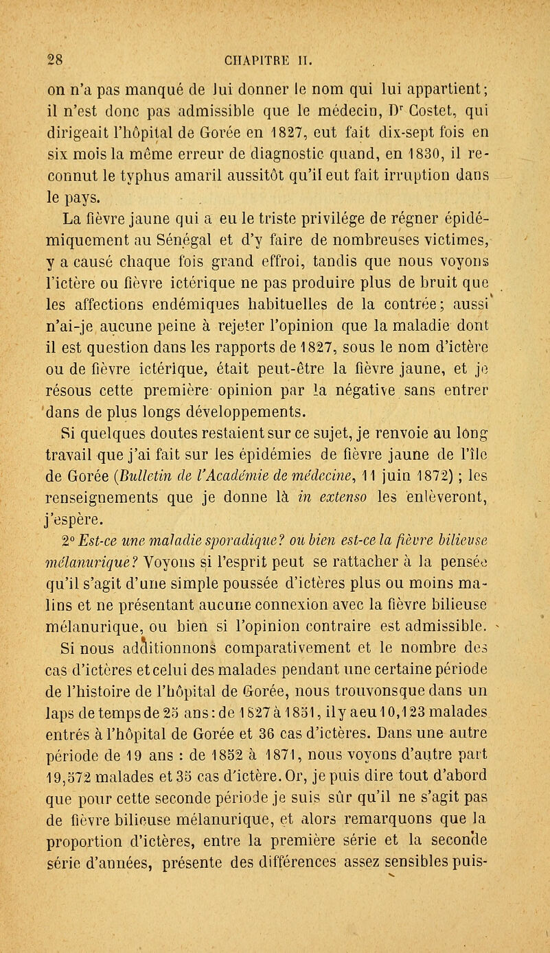 on n'a pas manqué de Jui donner le nom qui lui appartient; il n'est donc pas admissible que le médecin, D' Gostet, qui dirigeait l'hôpital de Gorée en 1827, eut fait dix-sept fois en six mois la môme erreur de diagnostic quand, en 1830, il re- connut le typhus amaril aussitôt qu'il eut fait irruption dans le pays. La fièvre jaune qui a eu le triste privilège de régner épidé- miquement au Sénégal et d'y faire de nombreuses victimes, y a causé chaque fois grand effroi, tandis que nous voyons l'ictère ou fièvre ictérique ne pas produire plus de bruit que les affections endémiques habituelles de la contrée; aussi n'ai-je aucune peine à rejeter l'opinion que la maladie dont il est question dans les rapports de 1827, sous le nom d'ictère ou de fièvre ictérique, était peut-être la fièvre jaune, et j(3 résous cette première opinion par la négative sans entrer dans de plus longs développements. Si quelques doutes restaient sur ce sujet, je renvoie au long travail que j'ai fait sur les épidémies de fièvre jaune de l'île de Gorée {Bulletin de l'Académie de médecine^ 11 juin 1872) ; les renseignements que je donne là in extenso les enlèveront, j'espère. 2° Est-ce une maladie sporadique? ou bien est-ce la fièvre bilieuse mélanurique? Voyons si l'esprit peut se rattacher à la pensée qu'il s'agit d'une simple poussée d'ictères plus ou moins ma- lins et ne présentant aucune connexion avec la fièvre bilieuse mélanurique, ou bien si l'opinion contraire est admissible. Si nous adclitionnons comparativement et le nombre des cas d'ictères et celui des malades pendant une certaine période de l'histoire de l'hôpital de Gorée, nous trouvonsque dans un laps de temps de 2o ans : de 1827 à 1831, ily aeu 10,123 malades entrés à l'hôpital de Gorée et 36 cas d'ictères. Dans une autre période de 19 ans : de 1852 à 1871, nous voyons d'autre part 19,372 malades et 35 cas d'ictère. Or, je puis dire tout d'abord que pour cette seconde période je suis sûr qu'il ne s'agit pas de fièvre bilieuse mélanurique, et alors remarquons que la proportion d'ictères, entre la première série et la secon'de série d'années, présente des différences assez sensibles puis-