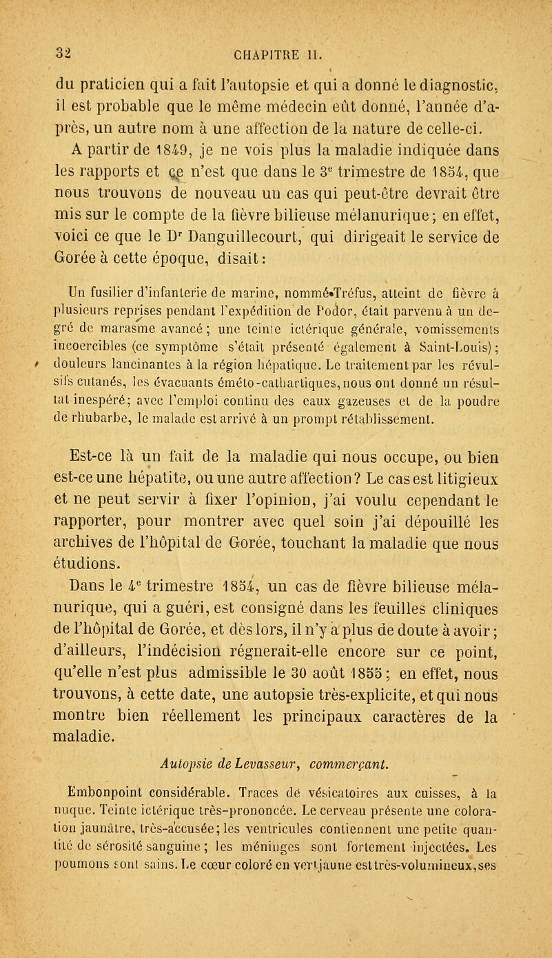 du praticien qui a fait l'autopsie et qui a donné le diagnostic, il est probable que le même médecin eût donné, l'année d'a- près, un autre nom à une affection de la nature de celle-ci. A partir de 1849, je ne vois plus la maladie indiquée dans les rapports et q^ n'est que dans le S* trimestre de 1854, que nous trouvons de nouveau un cas qui peut-être devrait être mis sur le compte de la fièvre bilieuse mélanurique; en effet, voici ce que le D'' Danguillecourt, qui dirigeait le service de Gorée à cette époque, disait: Un fusilier d'infanlerie de marine, nommé»Tréfus, alleint de fièvre â plusieurs reprises pendant l'expédiiion de Podor, était parvenue un de- gré de marasme avancé; une Icinîe iclérique générale, vomissements incoercibles (ce symptôme s'était présenté également à Saint-Louis); douleurs lancinantes à la région hépatique. Le traitement par les révul- sifs cutanés, les évacuants émélo-calhartiques,nous ont donné un résul- tat inespéré; avec l'emploi continu des eaux guzeuses et de la poudre de rhubarbe, le malade est arrivé à un prompt rétablissement. Est-ce là un fait de la maladie qui nous occupe, pu bien est-ce une hépatite, ou une autre affection? Le cas est litigieux et ne peut servir à fixer l'opinion, j'ai voulu cependant le rapporter, pour montrer avec quel soin j'ai dépouillé les archives de l'hôpital de Gorée, touchant la maladie que nous étudions. Dans le i trimestre 18S4, un cas de fièvre bilieuse méla- nurique, qui a guéri, est consigné dans les feuilles cliniques de l'hôpital de Gorée, et dès lors, il n'y a plus de doute à avoir ; d'ailleurs, l'indécision régnerait-elle encore sur ce point, qu'elle n'est plus admissible le 30 août 1855; en effet, nous trouvons, à cette date, une autopsie très-explicite, et qui nous montre bien réellement les principaux caractères de la maladie. Autopsie de Levasseur, commerçant. Embonpoint considérable. Traces dé vésicatoires aux cuisses, à la nuque. Teinte iclérique très-prononcée. Le cerveau présente une colora- lion jaunâtre, lrès-a'ccusée;les ventricules contiennent une petite quan- tité de sérosité sanguine ; les méninges sont fortement injectées. Les poumons sont sains. Le cœur coloré en vcrtjaune csltrès-volumineux,ses