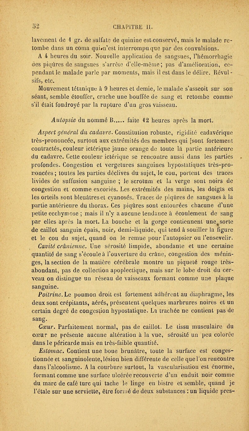 lavement de 1 gr. de sulfate de quinine est conservé, mais le malade re- tombe dans un coma qui^n'esl interrompu que par des convulsions. A 4 heures du soir. Nouvelle application de sangsues, riiémorrhagio des piqûres de sangsues s'arrêie d'elle-même; pas d'amélioration, ce- pendant le malade parle par moments, mais il est dans le délire. Révul - sii's, etc. Mouvement tétanique à 9 heures et demie, le malade s'asseoit sur son séant, semble étouffer, crache une bouffée de sang et retombe comme s'il était foudroyé par la rupture d'un gros vaisseau. Autopsie du nommé B faite 42 heures après la mort. Aspect général du cadavre. Constilulion robuste, rigidité cadavérique très-prononcée, surtout aux extrémités des membres qui ^sont fortement contractés, couleur ictérique jaune orange de toute là partie antérieure du cadavre. Cette couleur ictérique se rencontre aussi dans les parties profondes. Congestion et vergetures sanguines hyposlatiques très-pro- Koncées; toutes les parties déclives du sujet, le cou, portent des traces livides de suffusion sanguine ; le scrotum et la verge sont noirs de congestion et comme excoriés. Les extrémités des mains, les doigts et les orteils sont bleuâtres et cyanoses. Traces de piqûres de sangsues à la partie antérieure du thorax. Ces piqûres sont entourées chacune d'une petite ecchymose ; mais il n'y a aucune tendance à écoulement de sang par elles après la mort. La bouche et la gorge contiennent une^sorte de caillot sanguin épais, noir, demi-liquide, qui tend à souiller la figure et le cou du sujet, quand on le remue pour l'autopsier ou l'ensevelir. Cavité crânienne. Une sérosité limpide, abondante et une certaine quantité de sang s'écoule à l'ouverture du crâne, congestion des ménin- ges, la section de la matière cérébrale montre un piqueté rouge très- abondant, pas de collection apoplectique, mais sur le lobe droit du cer- veau on dislingue un réseau de vaisseaux formant comme une plaque sanguine. Poitrine. Le poumon droit est fortement adhérent au diaphragme, les deux sont crépitants, aérés, présentent quelques marbrures noires et un certain degré de congestion hypostatique. La trachée ne contient pas de sang. Cœur. Parfaitement normal, pas de caillot. Le tissu musculaire du cœur ne présente aucune altération à la vue, sérosité un peu colorée dans le péricarde mais en très-faible quantité. Estomac. Contient une boue brunâtre, toute la surface est conges- tionnée et sanguinolente, lésion bien différente de celle que l'on rencontre dans l'alcoolisme. A la courbure surtout, la vascularisation est énorme, formant comme une surface ulcérée recouverte d'un enduit noir comme du marc de café turc qui tache le linge en bistre et semble, quand je l'étalé sur une serviette, être formé de deux substances : un liquide près-