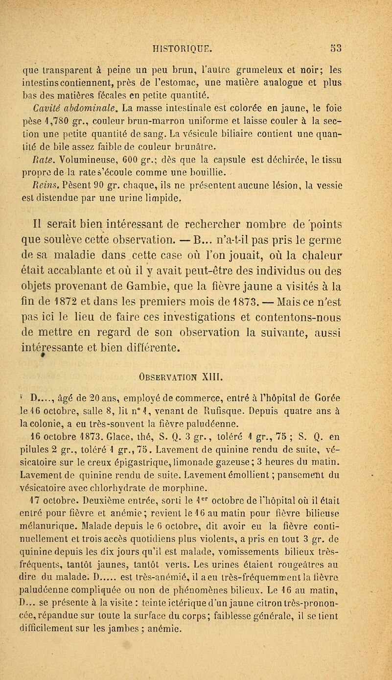 que transparent à peine un peu brun, l'autre grumeleux et noir; les intestins contiennent, près de Testomac, une matière analogue et plus bas des matières fécales en petite quantité. Cavité abdominale, La masse intestinale est colorée en jaune, le foie pèse 1,780 gr., couleur brun-marron uniforme et laisse couler à la sec- tion une petite quantité de sang. La vésicule biliaire contient une quan- tité de bile assez faible de couleur brunâtre. Rate. Volumineuse, 600 gr.; dès que la capsule est déchirée, le tissu propre de la rate s'écoule comme une bouillie. Reins. Pèsent 90 gr. chaque, ils ne présentent aucune lésion, la vessie est distendue par une urine limpide. Il serait bien intéressant de rechercher nombre de 'points que soulève cette observation. — B... n'a-t-il pas pris le germe de sa maladie dans cette case où l'on jouait, où la chaleur était accablante et où il y avait peut-être des individus ou des objets provenant de Gambie, que la fièvre jaune a visités à la fin de 1872 et dans les premiers mois de 1873. — Mais ce n'est pas ici le lieu de faire ces investigations et contentons-nous de mettre en regard de son observation la suivante, aussi intéressante et bien différente. Observation XIIL * D...., âgé de 20 ans, employé de commerce, entré à l'hôpital de Corée le'16 octobre, salle 8, lit n°4, venant de Rufisque. Depuis quatre ans à la colonie, a eu très-souvent la fièvre paludéenne. 16 octobre 1873. Glace, thé, S. Q. 3 gr., toléré 1 gr., 75 ; S. Q. en pilules 2 gr., toléré -1 gr., 75. Lavement de quinine rendu de suite, vé- sicatoire sur le creux épigaslrique,limonade gazeuse; 3 heures du malin. Lavement de quinine rendu de suite. Lavement émoUient ; pansement du vésicatoire avec chlorhydrate de morphine. 17 octobre. Deuxième entrée, sorti le l*^ octobre de l'hôpital où il était entré pour fièvre et anémie; revient le 16 au matin pour fièvre bilieuse mélanurique. Malade depuis le 6 octobre, dit avoir eu la fièvre conti- nuellement et trois accès quotidiens plus violents, a pris en tout 3 gr. de quinine depuis les dix jours qu'il est malade, vomissements bilieux très- fréquents, tantôt jaunes, tantôt verts. Les urines étaient rougeâtres au dire du malade. D est irès-anémié, il aeu irès-fréquemiKent la fièvre paludéenne compliquée ou non de phénomènes bilieux. Le 16 au matin, D... se présente à la visite : teinte ictérique d'un jaune citron très-pronon- cée, répandue sur toute la surface du corps ; faiblesse générale, il se lient difficilement sur les jambes ; anémie.