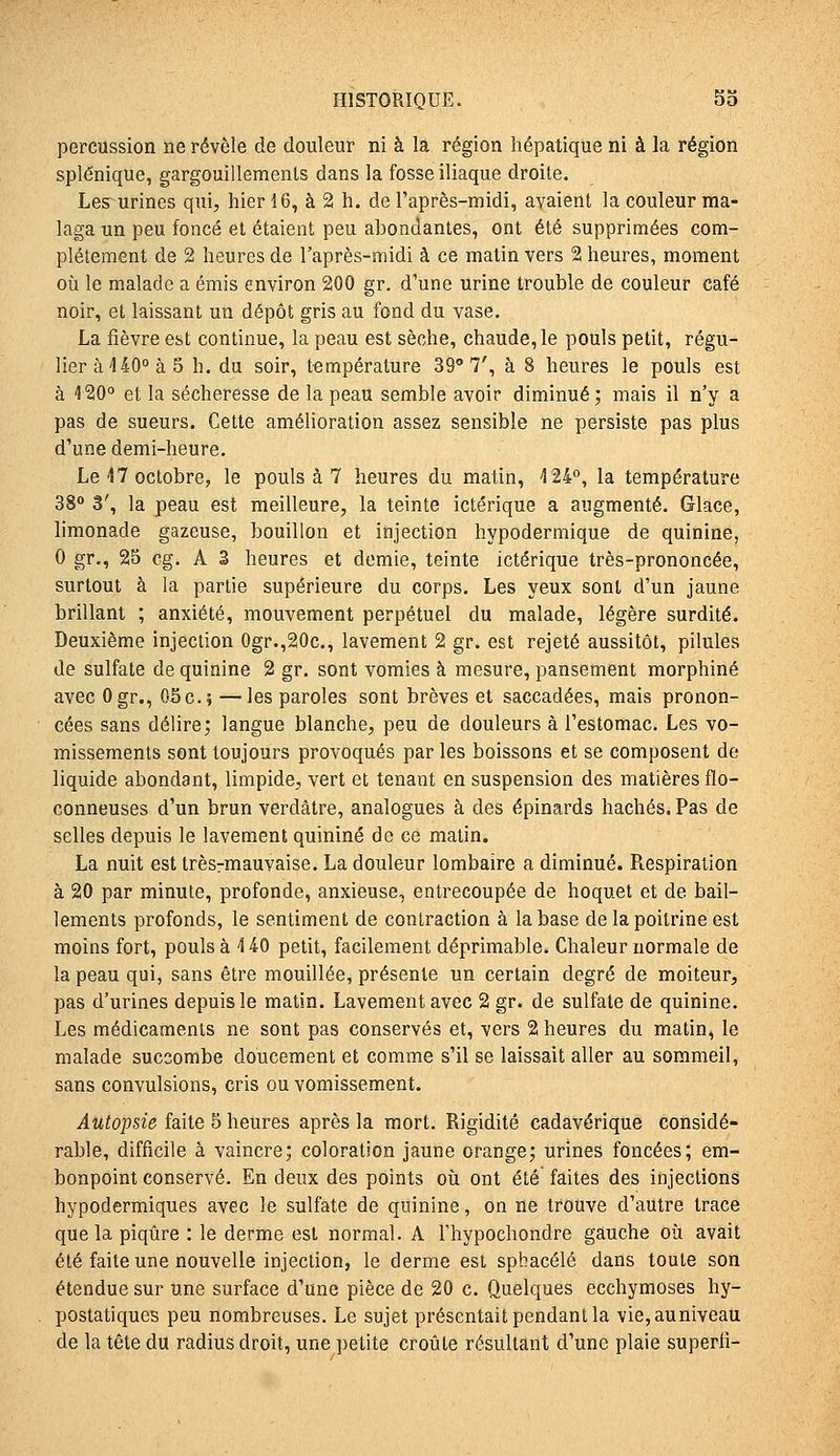 percussion ne révèle de douleur ni à la région hépatique ni à la région splênique, gargouillements dans la fosse iliaque droite. Les urines qui, hier 16, à 2 h. de l'après-midi, avaient la couleur ma- laga un peu foncé et étaient peu abondantes, ont été supprimées com- plètement de 2 heures de l'après-midi à ce matin vers 2 heures, moment où le malade a émis environ 200 gr. d'une urine trouble de couleur café noir, et laissant un dépôt gris au fond du vase. La fièvre est continue, la peau est sèche, chaude, le pouls petit, régu- lier à 140° à 5 h. du soir, température 39° 7', à 8 heures le pouls est à 420 et la sécheresse de la peau semble avoir diminué ; mais il n'y a pas de sueurs. Cette amélioration assez sensible ne persiste pas plus d'une demi-heure. Le 17 octobre, le pouls à 7 heures du matin, 124°, la température 38 3', la peau est meilleure, la teinte ictérique a augmenté. Glace, limonade gazeuse, bouillon et injection hypodermique de quinine, 0 gr., 25 cg. A 3 heures et demie, teinte ictérique très-prononcée, surtout à la partie supérieure du corps. Les yeux sont d'un jaune brillant ; anxiété, mouvement perpétuel du malade, légère surdité. Deuxième injection 0gr.,20c., lavement 2 gr. est rejeté aussitôt, pilules de sulfate de quinine 2 gr. sont vomies à mesure, pansement morphine avec Ogr., 05c.; —les paroles sont brèves et saccadées, mais pronon- cées sans délire; langue blanche, peu de douleurs à l'estomac. Les vo- missements sont toujours provoqués par les boissons et se composent de liquide abondant, limpide, vert et tenant en suspension des matières flo- conneuses d'un brun verdâtre, analogues à des épinards hachés. Pas de selles depuis le lavement quinine de ce matin. La nuit est trèsrmauvaise. La douleur lombaire a diminué. Respiration à 20 par minute, profonde, anxieuse, entrecoupée de hoquet et de bâil- lements profonds, le sentiment de contraction à la base de la poitrine est moins fort, pouls à 140 petit, facilement déprimable. Chaleur normale de la peau qui, sans être mouillée, présente un certain degré de moiteur, pas d'urines depuis le matin. Lavement avec 2 gr. de sulfate de quinine. Les médicaments ne sont pas conservés et, vers 2 heures du matin, le malade succombe doucement et comme s'il se laissait aller au sommeil, sans convulsions, cris ou vomissement. Autopsie faite 5 heures après la mort. Rigidité cadavérique considé- rable, difficile à vaincre; coloration jaune orange; urines foncées; em- bonpoint conservé. En deux des points où ont été faites des injections hypodermiques avec le sulfate de quinine, on ne trouve d'autre trace que la piqûre : le derme est normal. A Fhypochondre gauche où avait été faite une nouvelle injection, le derme est spbacélé dans toute son étendue sur une surface d'une pièce de 20 c. Quelques ecchymoses hy- postatiques peu nombreuses. Le sujet présentait pendant la vie,auniveau de la tête du radius droit, une petite croûte résultant d'une plaie superli-