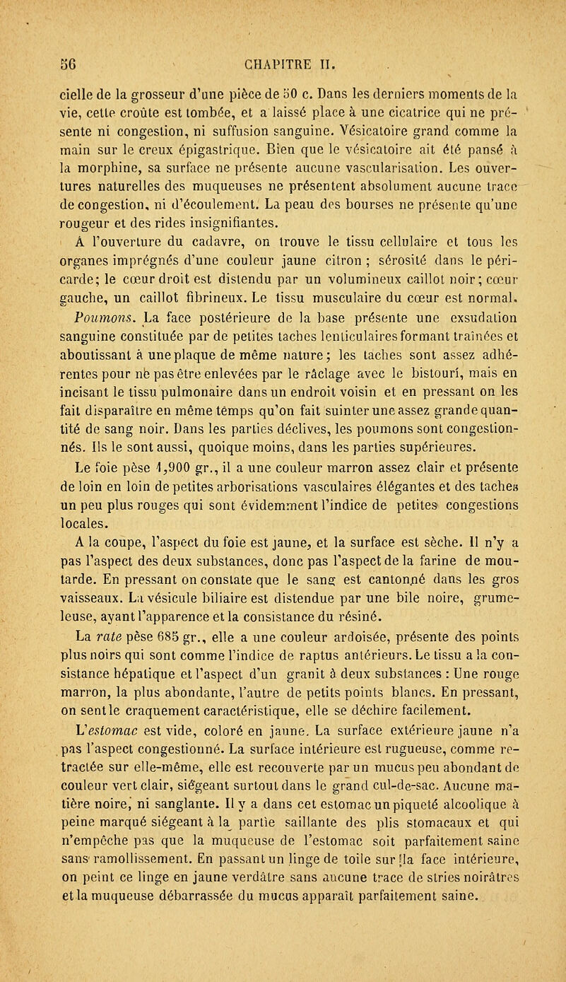 cielle de la grosseur d'une pièce de oO c. Dans les derniers moments de la vie, celte croûte est tombée, et a laissé place à une cicatrice qui ne pré- sente ni congestion, ni suffusion sanguine. Vésicatoire grand comme la main sur le creux épigastrique. Bien que le A'ésicatoire ait été pansé à la morphine, sa surface ne présente aucune vascularisalion. Les ouver- tures naturelles des muqueuses ne présentent absolument aucune trace de congestion, ni d'écoulement. La peau des bourses ne présente qu'une rougeur et des rides insignifiantes. A l'ouverture du cadavre, on trouve le tissu cellulaire et tous les organes imprégnés d'une couleur jaune citron ; sérosité dans le péri- carde; le cœur droit est distendu par un volumineux caillot noir; cœur gauche, un caillot fibrineux. Le tissu musculaire du cœur est normal. Poumons. La face postérieure de la base présente une exsudation sanguine constituée par de petites taches lenticulaires formant traînées et aboutissant à une plaque de même nature; les taches sont assez adhé- rentes pour nb pas être enlevées par le raclage avec le bistouri, mais en incisant le tissu pulmonaire dans un endroit voisin et en pressant on les fait disparaître en même temps qu'on fait suinter une assez grande quan- tité de sang noir. Dans les parties déclives, les poumons sont congestion- nés. Ils le sont aussi, quoique moins, dans les parties supérieures. Le foie pèse 4,900 gr., il a une couleur marron assez clair et présente de loin en loin de petites arborisations vasculaires élégantes et des tache» un peu plus rouges qui sont évidemment l'indice de petites congestions locales. A la coupe, l'aspect du foie est jaune, et la surface est sèche. Il n'y a pas l'aspect des deux substances, donc pas l'aspect de la farine de mou- tarde. En pressant on constate que le sanec est cantonj:]é dans les gros vaisseaux. La vésicule biliaire est distendue par une bile noire, grume- leuse, ayant l'apparence et la consistance du résiné. La rate pèse 685 gr., elle a une couleur ardoisée, présente des points plus noirs qui sont comme l'indice de raptus antérieurs. Le tissu a la con- sistance hépatique et l'aspect d'un granit à deux substances : Une rouge marron, la plus abondante, l'autre de petits points blancs. En pressant, on sentie craquement caractéristique, elle se déchire facilement. Vestomac est vide, coloré en jaune, La surface extérieure jaune n'a pas l'aspect congestionné. La surface intérieure est rugueuse, comme re- tractée sur elle-même, elle est recouverte par un mucus peu abondant de couleur vert clair, siégeant surtout dans le grand cul-de-sac. Aucune ma- tière noire, ni sanglante. Il y a dans cet estomac un piqueté alcoolique à peine marqué siégeant à la^ partie saillante des plis stomacaux et qui n'empêche pas que la muqueuse de l'estomac soit parfaitement saine sans'ramollissement. En passant un linge de toile sur ïla face intérieure, on peint ce linge en jaune verdâtre sans aucune trace de stries noirâtres et la muqueuse débarrassée du mucus apparaît parfaitement saine.