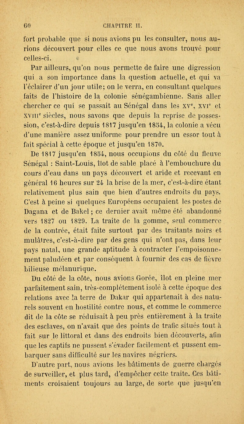 fort probable que si nous avions pu les consulter, nous au- rions découvert pour elles ce que nous avons trouvé pour celles-ci. Par ailleurs, qu'on nous permette de faire une digression qui a son importance dans la question actuelle, et qui va l'éclairer d'un jour utile; on le verra, en consultant quelques faits de l'histoire de la colonie sénégambienne. Saris aller chercher ce qui se passait au Sénégal dans les xv% xvi et xvm^ siècles, nous savons que depuis la reprise de posses- sion, c'est-à-dire depuis 1817 jusqu'en 1854, la colonie a vécu d'une manière assez uniforme pour prendre un essor tout à fait spécial à cette époque et jusqu'en 1870. De 1817 jusqu'en 1854, nous occupions du côté du fleuve Sénégal : Saint-Louis, îlot de sable placé à l'embouchure du cours d'eau dans un pays découvert et aride et recevant en général 16 heures sur 24 la brise de la mer, c'est-à-dire étant relativement plus sain que bien d'autres endroits du pays. C'est à peine si quelques Européens occupaient les postes de Dagana et de Bakel ; ce dernier avait même été abandonné vers 1827 ou 1829. La traite de la gomme, seul commerce de la contrée, était faite surtout par des traitants noirs et mulâtres, c'est-à-dire par des gens qui n'ont pas, dans leur pays natal, une grande aptitude à contracter l'empoisonne- ment paludéen et par conséquent à fournir des cas de fièvre bilieuse mélanurique. Du côté de la côte, nous avions Gorée, îlot en pleine mer parfaitement sain, très-complètement isolé à cette époque des relations avec la terre de Dakar qui appartenait à des natu- rels souvent en hostilité contre nous, et comme le commerce dit de la côte se réduisait à peu près entièrement à la traite des esclaves, on n'avait que des points de trafic situés tout à fait sur le littoral et dans des endroits bien découverts, afin que les captifs ne pussent s'évader facilement et pussent em- barquer sans difficulté sur les navires négriers. D'autre part, nous avions les bâtiments de guerre chargés de surveiller, et plus tard, d'empêcher cette traite. Ces bâti- ments croisaient toujours au large, de sorte que jusqu'en