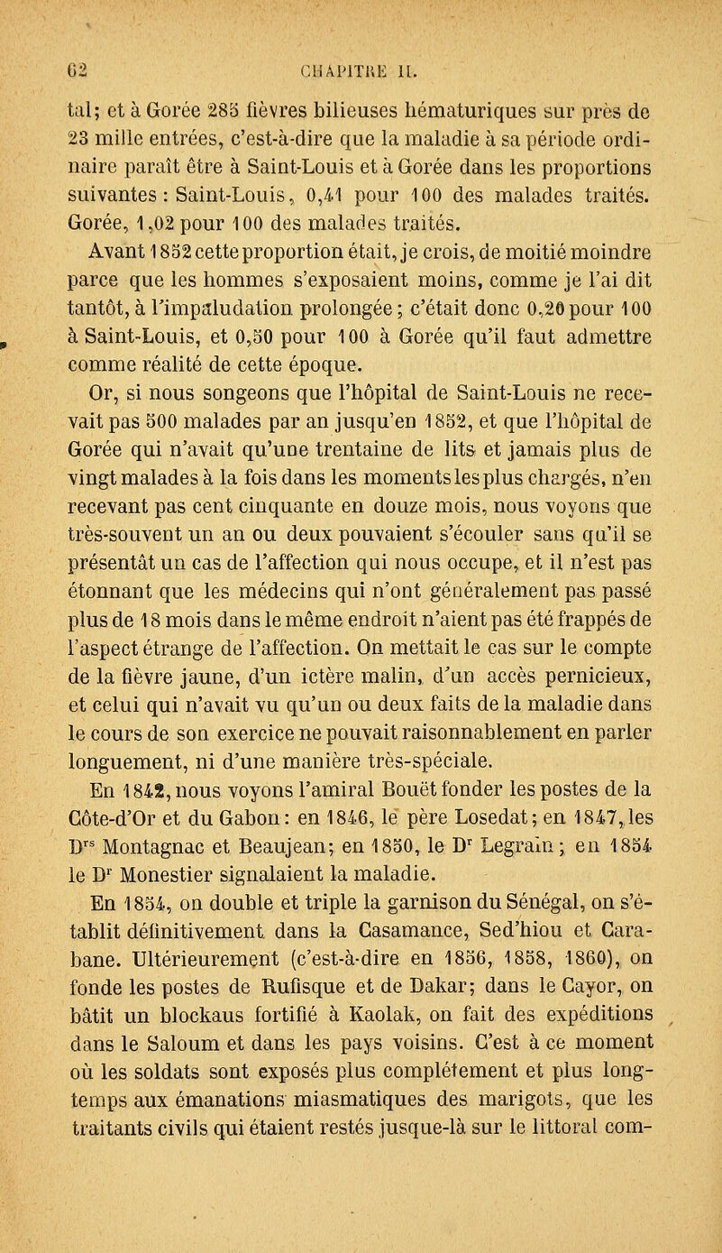 tal; et à Gorée 285 fièvres bilieuses hématuriques sur près de 23 mille entrées, c'est-à-dire que la maladie à sa période ordi- naire paraît être à Saint-Louis et à Gorée dans les proportions suivantes : Saint-Louis, 0,41 pour 100 des malades traités. Gorée, 1,02 pour 100 des malades traités. Avant 1852 cette proportion était, je crois, de moitié moindre parce que les hommes s'exposaient moins, comme je l'ai dit tantôt, à rimpaludation prolongée ; c'était donc 0,20 pour 100 à Saint-Louis, et 0,50 pour 100 à Gorée qu'il faut admettre comme réalité de cette époque. Or, si nous songeons que l'hôpital de Saint-Louis ne rece- vait pas 500 malades par an jusqu'en 1852, et que l'hôpital de Gorée qui n'avait qu'une trentaine de lits et jamais plus de vingt malades à la fois dans les moments les plus chargés, n'en recevant pas cent cinquante en douze mois, nous voyons que très-souvent un an ou deux pouvaient s'écouler sans qu'il se présentât un cas de l'affection qui nous occupe, et il n'est pas étonnant que les médecins qui n'ont généralement pas passé plus de 18 mois dans le même endroit n'aient pas été frappés de l'aspect étrange de l'affection. On mettait le cas sur le compte de la fièvre jaune, d'un ictère malin, d'un accès pernicieux, et celui qui n'avait vu qu'un ou deux faits de la maladie dans le cours de son exercice ne pouvait raisonnablement en parler longuement, ni d'une manière très-spéciale. En 1842, nous voyons l'amiral Bouët fonder les postes de la Gôte-d'Or et du Gabon: en 1846, le père Losedat; en 1847,les D' Montagnac et Beaujean; en 1850, le D'' Legraini en 1854 le D Monestier signalaient la maladie. En 1854, on double et triple la garnison du Sénégal, on s'é- tablit délinitivement dans la Gasamance, Sed'hiou et Gara- bane. Ultérieurement (c'est-à-dire en 1856, 1858, 1860), on fonde les postes de Ruflsque et de Dakar; dans le Gayor, on bâtit un blockaus fortifié à Kaolak, on fait des expéditions dans le Saloum et dans les pays voisins. C'est à ce moment où les soldats sont exposés plus complètement et plus long- temps aux émanations miasmatiques des marigots, que les traitants civils qui étaient restés jusque-là sur le littoral com-