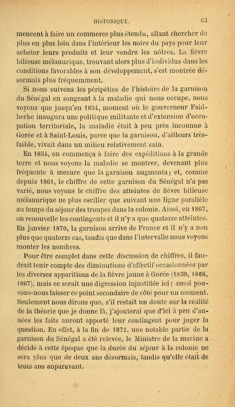 mencent à faire un commerce plus étendu, allant chercher cle plus en plus loin dans l'intérieur les noirs du pays pour leur acheter leurs produits et leur vendre les nôtres. La fièvre bilieuse mélanurique, trouvant alors plus d'individus dans les conditions favorables à son développement, s'est montrée dé- sormais plus fréquemment. Si nous suivons les péripéties de l'histoire de la garnison du Sénégal en songeant à la maladie qui nous occupe, nous voyons' que jusqu'en 1834, moment où le gouverneur Faid- herbe inaugura une politique militante et d'extension d'occu- pation territoriale, la maladie était à peu près inconnue à Gorée et à Saint-Louis, parce que la garnison, d'ailleurs très- faible, vivait dans un milieu relativement sain. En 1854, on commença à faire des expéditions à la grande terre et nous voyons la maladie se montrer, devenant plus fréquente à mesure que la garnison augmenta ; et, comme depuis 1861, le chiffre de cette garnison du Sénégal n'a pas varié, nous voyons le chiffre des atteintes de fièvre bilieuse mélanurique ne plus osciller que suivant une ligne parallèle au temps du séjour des troupes dans la colonie. Ainsi, en 1867, on renouvelle les contingents et il n'y a que quatorze atteintes. En janvier 1870, la garnison arrive de France et il n'y a non plus que quatorze cas, tandis que dans l'intervalle naus voyons monter les nombres. Pour être complet dans cette discussion de chiffres, il fau- drait tenir compte des diminutions d'effectif occasionnées par les diverses apparitions de la fièvre jaune à Gorée (1859, 18@6, 1867), mais ce serait une digression injustifiée ici; aussi pou- vons-nous laisser ce point secondaire de côté pour un moment. Seulement nous dirons que, s'il restait un doute sur la réalité de la théorie que je donne là, j'ajouterai que d'ici à peu d'an- nées les faits auront apporté leur contingent pour juger la question. En effet, à la fin de 1872, une notable partie de la garnison du Sénégal a été relevée, le Ministre de la marine a ^ décidé à cette époque que la durée du séjour à la colonie ne sera plus que de deux ans désormais, tandis qu'elle était de trois ans auparavant.