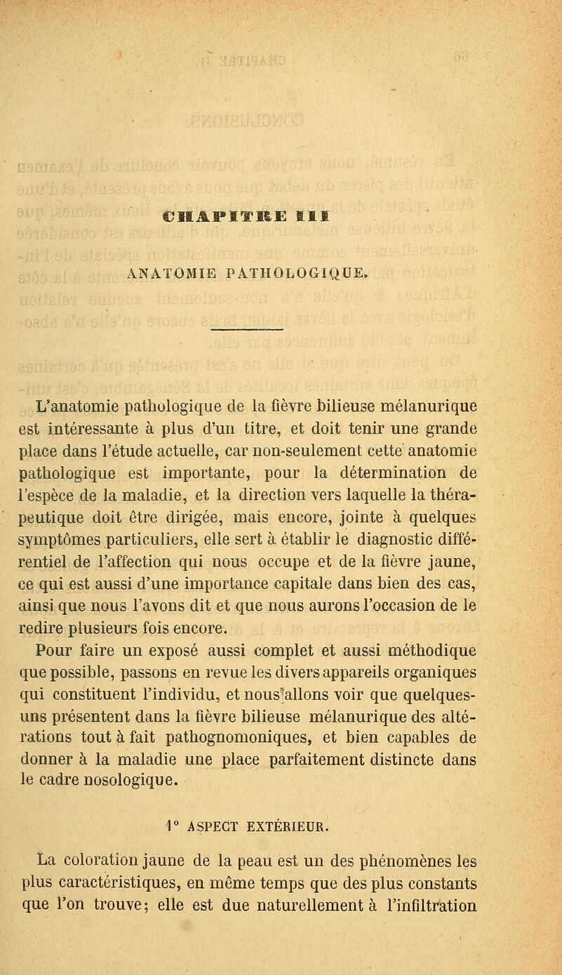 CHAPITRE ÏII ANATOMIE PATHOLOGIQUE. L'anatomie pathologique de la fièvre bilieuse mélanurique est intéressante à plus d'un titre, et doit tenir une grande place dans l'étude actuelle, car non-seulement cette anatomie pathologique est importante, pour la détermination de l'espèce de la maladie, et la direction vers laquelle la théra- peutique doit être dirigée, mais encore, jointe à quelques symptômes particuliers, elle sert à établir le diagnostic diffé- rentiel de l'affection qui nous occupe et de la fièvre jaune, ce qui est aussi d'une importance capitale dans bien des cas, ainsi que nous l'avons dit et que nous aurons l'occasion de le redire plusieurs fois encore. Pour faire un exposé aussi complet et aussi méthodique que possible, passons en revue les divers appareils organiques qui constituent l'individu, et nous'allons voir que quelques- uns présentent dans la fièvre bilieuse mélanurique des alté- rations tout à fait pathognomoniques, et bien capables de donner à la maladie une place parfaitement distincte dans le cadre nosologique. r ASPECT EXTÉRIEUR. La coloration jaune de la peau est un des phénomènes les plus caractéristiques, en même temps que des plus constants que l'on trouve ; elle est due naturellement à l'infiltration