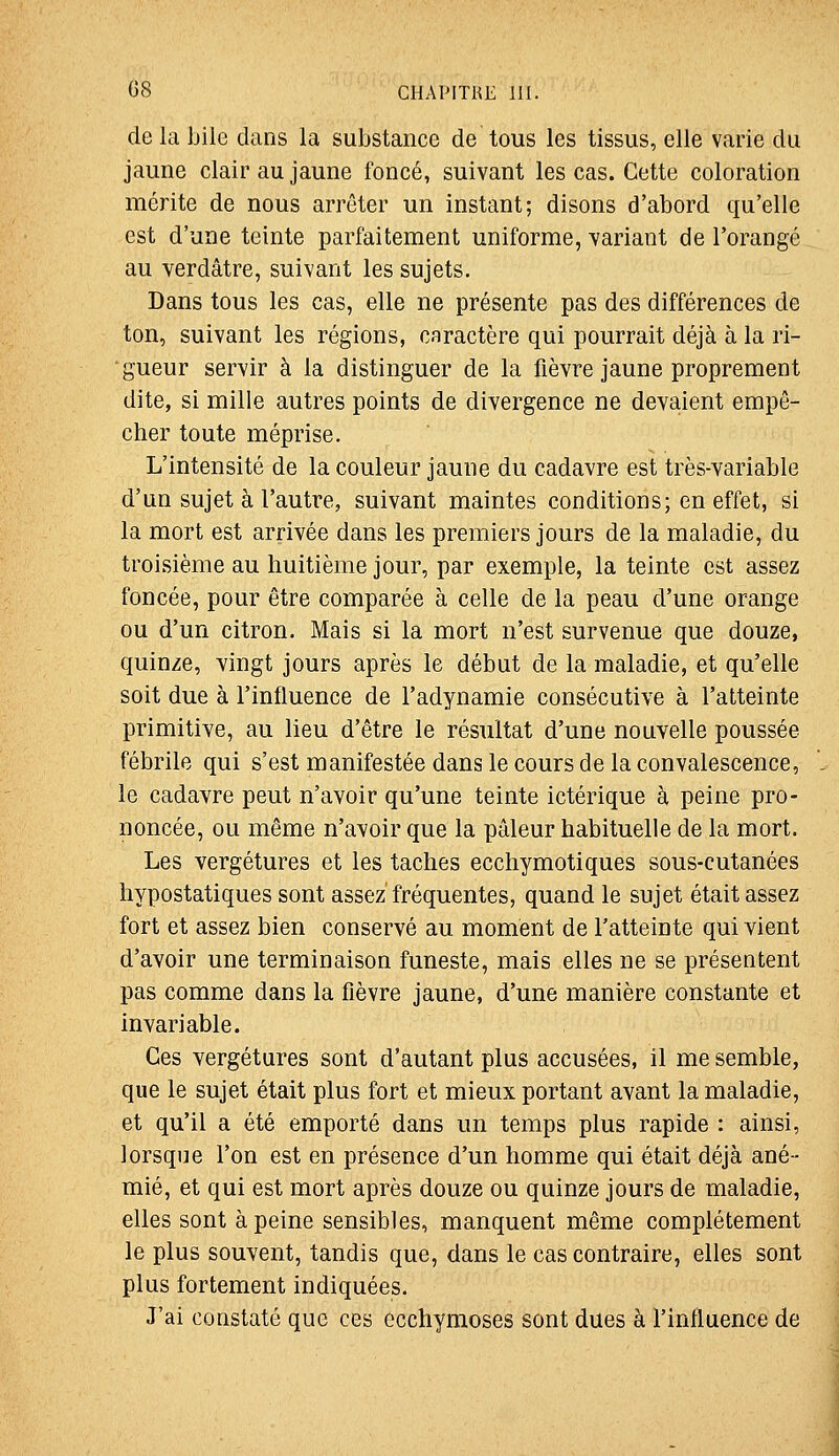 delà bile dans la substance de tous les tissus, elle varie du jaune clair au jaune foncé, suivant les cas. Cette coloration mérite de nous arrêter un instant; disons d'abord qu'elle est d'une teinte parfaitement uniforme, yariant de l'orangé au verdâtre, suivant les sujets. Dans tous les cas, elle ne présente pas des différences de ton, suivant les régions, caractère qui pourrait déjà à la ri- gueur servir à la distinguer de la fièvre jaune proprement dite, si mille autres points de divergence ne devaient empê- cher toute méprise. L'intensité de la couleur jaune du cadavre est très-variable d'un sujet à l'autre, suivant maintes conditions; en effet, si la mort est arrivée dans les premiers jours de la maladie, du troisième au huitième jour, par exemple, la teinte est assez foncée, pour être comparée à celle de la peau d'une orange ou d'un citron. Mais si la mort n'est survenue que douze, quinze, vingt jours après le début de la maladie, et qu'elle soit due à l'influence de l'adynamie consécutive à l'atteinte primitive, au lieu d'être le résultat d'une nouvelle poussée fébrile qui s'est manifestée dans le cours de la convalescence, le cadavre peut n'avoir qu'une teinte ictérique à peine pro- noncée, ou même n'avoir que la pâleur habituelle de la mort. Les vergétures et les taches ecchymotiques sous-cutanées hypostatiques sont assez'fréquentes, quand le sujet était assez fort et assez bien conservé au moment de l'atteinte qui vient d'avoir une terminaison funeste, mais elles ne se présentent pas comme dans la fièvre jaune, d'une manière constante et invariable. Ces vergétures sont d'autant plus accusées, il me semble, que le sujet était plus fort et mieux portant avant la maladie, et qu'il a été emporté dans un temps plus rapide : ainsi, lorsque l'on est en présence d'un homme qui était déjà ané- mié, et qui est mort après douze ou quinze jours de maladie, elles sont à peine sensibles, manquent même complètement le plus souvent, tandis que, dans le cas contraire, elles sont plus fortement indiquées. J'ai constaté que ces ecchymoses sont dues à l'influence de