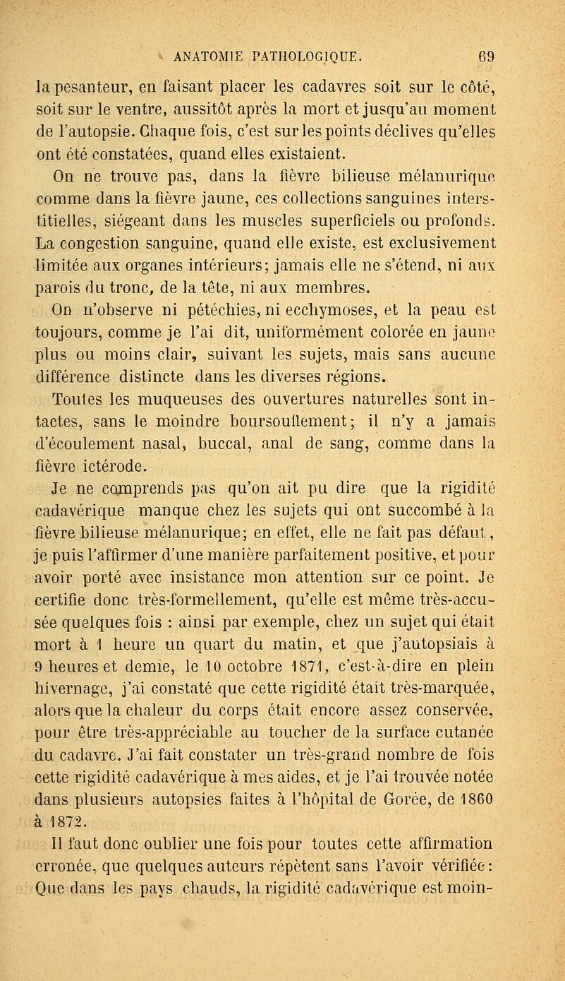 la pesanteur, en faisant placer les cadavres soit sur le côté, soit sur le ventre, aussitôt après la mort et jusqu'au moment de l'autopsie. Chaque fois, c'est sur les points déclives qu'elles ont été constatées, quand elles existaient. On ne trouve pas, dans la fièvre bilieuse mélanurique comme dans la fièvre jaune, ces collections sanguines inters- titielles, siégeant dans les muscles superficiels ou profonds. La congestion sanguine, quand elle existe, est exclusivement limitée aux organes intérieurs; jamais elle ne s'étend, ni aux parois du tronc, de la tête, ni aux membres. On n'observe ni pétéchies, ni ecchymoses, et la peau est toujours, comme je l'ai dit, uniformément colorée en jaune plus ou moins clair, suivant les sujets, mais sans aucune différence distincte dans les diverses régions. Toutes les muqueuses des ouvertures naturelles sont in- tactes, sans le moindre boursouflement; il n'y a jamais d'écoulement nasal, buccal, anal de sang, comme dans la fièvre ictérode. Je ne comprends pas qu'on ait pu dire que la rigidité cadavérique manque chez les sujets qui ont succombé à Ja fièvre bilieuse mélanurique; en effet, elle ne fait pas défaut, je puis l'affirmer d'une manière parfaitement positive, et pour avoir porté avec insistance mon attention sur ce point. Je certifie donc très-formellement, qu'elle est même très-accu- sée quelques fois : ainsi par exemple, chez un sujet qui était mort à 1 heure un quart du matin, et que j'autopsiais à 9 heures et demie, le 10 octobre 1871, c'est-à-dire en plein hivernage, j'ai constaté que cette rigidité était très-marquée, alors que la chaleur du corps était encore assez conservée, pour être très-appréciable au toucher de la surface cutanée du cadavre. J'ai fait constater un très-grand nombre de fois cette rigidité cadavérique à mes aides, et je l'ai trouvée notée dans plusieurs autopsies faites à l'hôpital de Gorée, de 1860 à 1872. Il faut donc oublier une fois pour toutes cette affirmation erronée, que quelques auteurs répètent sans l'avoir vérifiée: Que dans les pays chauds, la rigidité cadavérique est moin-