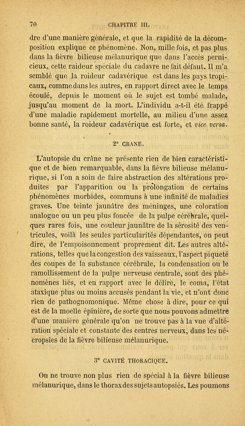 dre d'une manière générale, et que la rapidité de la décom- position explique ce phénomène. Non, mille fois, et pas plus dans la fièvre bilieuse mélanurique que dans l'accès perni- cieux, cette raideur spéciale du cadavre ne fait défaut. Il m'a semblé que ia roideur cadavérique est dans les pays tropi- caux, comme dans les autres, en rapport direct avec le temps écoulé, depuis le moment où le sujet est tombé malade, jusqu'au moment de la mort. L'individu a-t-il été frappé d'une maladie rapidement mortelle, au milieu d'une assez bonne santé, la roideur cadavérique est forte, et vice versa. 2° CRANE. L'autopsie du crâne ne présente rien de bien caractéristi- que et de bien remarquable, dans la fièvre bilieuse mélanu- rique, si l'on a soin de faire abstraction des altérations pro- duites par l'apparition ou la prolongation de certains phénomènes morbides, communs à une infinité de maladies graves. Une,teinte jaunâtre des méninges, une coloration analogue ou un peu plus foncée de la pulpe cérébrale, quel- ques rares fois, une couleur jaunâtre de la sérosité des ven- tricules, voilà les seules particularités dépendantes, on peut dire, de l'empoisonnement proprement dit. Les autres alté- rations, telles que la congestion des vaisseaux, l'aspect piqueté des coupes de la substance cérébrale, la condensation ou le ramollissement de la pulpe nerveuse centrale, sont des phé- nomènes liés, et en rapport avec le délire, le coma, l'état ataxique plus ou moins accusés pendant la vie, et n'ont donc rien de pathognomonique. Même chose à dire, pour ce qui est de la moelle épinière, de sorte que nous pouvons admettre d'une manière générale qu'on ne trouve pas à la vue d'alté- ration spéciale et constante des centres nerveux, dans les né- cropsies de la fièvre bilieuse mélanurique. 3° CAVITÉ THORACIQUE. On ne trouve non plus rien de spécial à la fièvre bilieuse mélanurique, dans le thoraxdes sujets autopsiés. Les poumons