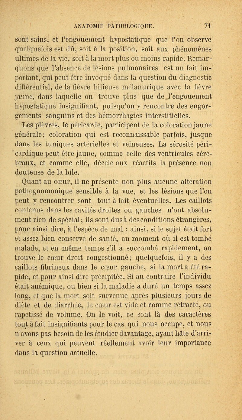 sont sains, et l'engouement hypostatique que l'on observe quelquefois est dû, soit à la position, soit aux phénomènes ultimes de la vie, soit à la mort plus ou moins rapide. Remar- quons que l'absence de lésions pulmonaires est un fait im- portant, qui peut être invoqué dans la question du diagnostic différentiel, de la fièvre bilieuse mélanurique avec la fièvre jaune, dans laquelle on trouve plus que de l'engouement hypostatique insignifiant, puisqu'on y rencontre des engor- gements sanguins et des hémorrhagies interstitielles. Les plèvres, le péricarde, participent de la coloration jaune générale; coloration qui est reconnaissable parfois, jusque dans les tuniques artérielles et veineuses. La sérosité péri- 'cardique peut être jaune, comme celle des ventricules céré- braux, et comme elle, décèle aux réactifs la présence non douteuse de la bile. Quant au cœur, il ne présente non plus aucune altération pathognomonique sensible à la vue, et les lésions que l'on peut y rencontrer sont tout à fait éventuelles. Les caillots contenus dans les cavités droites ou gauches n'ont absolu- ment rien de spécial; ils sont dus à des conditions étrangères, pour ainsi dire, à l'espèce de mal : ainsi, si le sujet était fort et assez bien conservé de santé, au moment où il est tombé malade, et en même temps s'il a succombé rapidement, on trouve le cœur droit congestionné; quelquefois, il y a des caillots fibrineux dans le cœur gauche, si la mort a été ra- pide, et pour ainsi dire précipitée. Si au contraire l'individu était anémique, ou bien si la maladie a duré un temps assez long, et que la mort soit survenue après plusieurs jours de diète et de diarrhée, le cœur est vide et comme rétracté, ou rapetissé de volume. On le voit, ce sont là des caractères tout à fait insignifiants pour le cas qui nous occupe, et nous n'avons pas besoin de les étudier davantage, ayant hâte d'arri- ver à ceux qui peuvent réellement avoir leur importance dans la question actuelle.