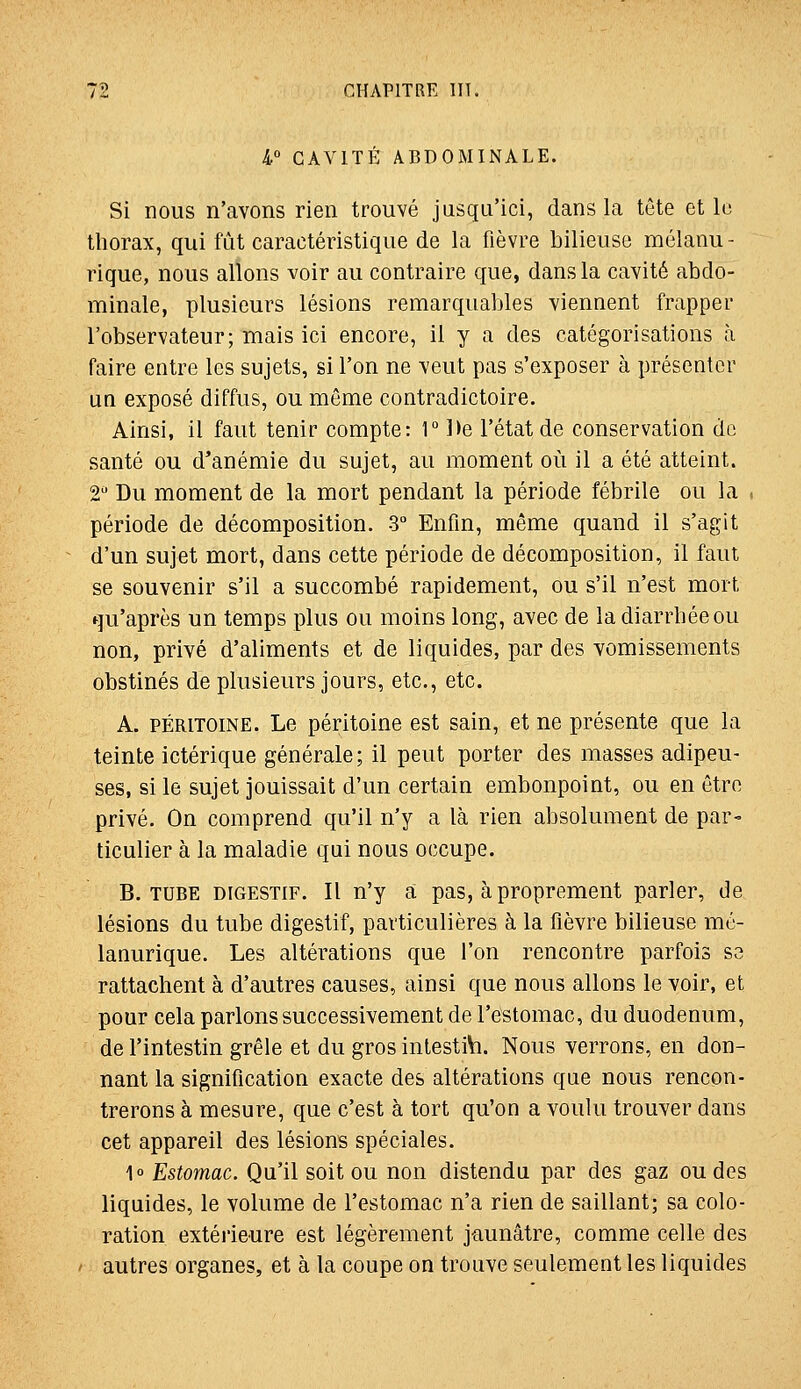 4° CAVITÉ ABDOMINALE. Si nous n'avons rien trouvé jusqu'ici, dans la tète et le thorax, qui fût caractéristique de la fièvre bilieuse mélanu- rique, nous allons voir au contraire que, dans la cavité abdo- minale, plusieurs lésions remarquables viennent frapper l'observateur; mais ici encore, il y a des catégorisations à faire entre les sujets, si l'on ne veut pas s'exposer à présenter UQ exposé diffus, ou même contradictoire. Ainsi, il faut tenir compte: 1° ])e l'état de conservation de santé ou d'anémie du sujet, au moment où il a été atteint. 2 Du moment de la mort pendant la période fébrile ou la . période de décomposition. 3° Enfin, même quand il s'agit d'un sujet mort, dans cette période de décomposition, il faut se souvenir s'il a succombé rapidement, ou s'il n'est mort qu'après un temps plus ou moins long, avec de la diarrhée ou non, privé d'aliments et de liquides, par des vomissements obstinés de plusieurs jours, etc., etc. A. PÉRITOINE. Le péritoine est sain, et ne présente que la teinte ictérique générale; il peut porter des masses adipeu- ses, si le sujet jouissait d'un certain embonpoint, ou en être privé. On comprend qu'il n'y a là rien absolument de par- ticulier à la maladie qui nous occupe. B. TUBE DIGESTIF. Il n'y à pas, à proprement parler, de lésions du tube digestif, particulières à la fièvre bilieuse mé- lanurique. Les altérations que l'on rencontre parfois sa rattachent à d'autres causes, ainsi que nous allons le voir, et pour cela parlons successivement de l'estomac, du duodénum, de l'intestin grêle et du gros intestib. Nous verrons, en don- nant la signification exacte des altérations que nous rencon- trerons à mesure, que c'est à tort qu'on a voulu trouver dans cet appareil des lésions spéciales. 1° Estomac. Qu'il soit ou non distendu par des gaz ou des liquides, le volume de l'estomac n'a rien de saillant; sa colo- ration extérieure est légèrement jaunâtre, comme celle des autres organes, et à la coupe on trouve seulement les liquides